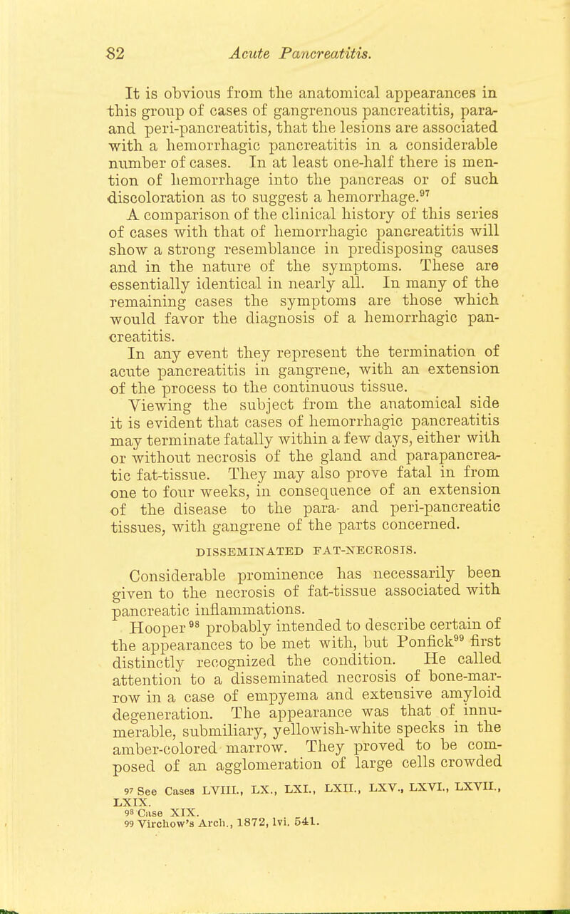 It is obvious from the anatomical appearances in this gronp of cases of gangrenous pancreatitis, para- and peri-pancreatitis, that the lesions are associated with a hemorrhagic pancreatitis in a considerable number of cases. In at least one-half there is men- tion of hemorrhage into the pancreas or of such discoloration as to suggest a hemorrhage.^'' A comparison of the clinical history of this series of cases with that of hemorrhagic pan&reatitis will show a strong resemblance in predisposing causes and in the nature of the symptoms. These are essentially identical in nearly all. In many of the remaining cases the symptoms are those which would favor the diagnosis of a hemorrhagic pan- creatitis. In any event they represent the termination of acute pancreatitis in gangrene, with an extension of the process to the continuous tissue. Viewing the subject from the anatomical side it is evident that cases of hemorrhagic pancreatitis may terminate fatally within a few days, either with or without necrosis of the gland and parapancrea- tic fat-tissue. They may also prove fatal in from one to four weeks, in consequence of an extension of the disease to the para- and peri-pancreatic tissues, with gangrene of the parts concerned. DISSEMINATED FAT-NECROSIS. Considerable prominence has necessarily been given to the necrosis of fat-tissue associated with pancreatic inflammations. Hooper probably intended to describe certain of the appearances to be met with, but Ponfick^^ first distinctly recognized the condition. He called attention to a disseminated necrosis of bone-mar- row in a case of empyema and extensive amyloid degeneration. The appearance was that of innu- merable, submiliary, yellowish-white specks in the amber-colored marrow. They proved to be com- posed of an agglomeration of large cells crowded 97 See Cases LVIIL, LX., LXI., LXII., LXV.. LXVL, LXVII., LXIX. 98 Case XIX. 99 Virchow's Arch., 1872, Ivi. 541.