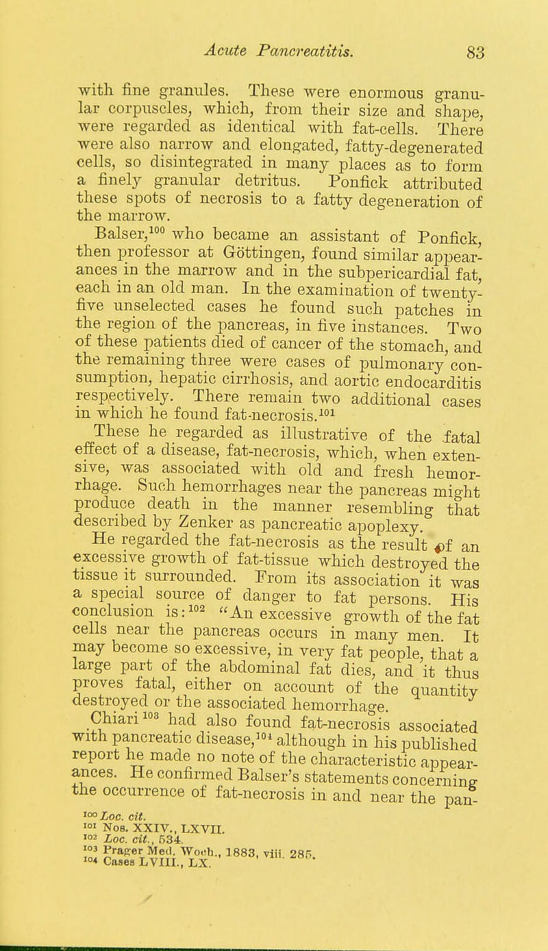 with fine granules. These were enormous granu- lar corpuscles, which, from their size and shape, were regarded as identical with fat-cells. There were also narrow and elongated, fatty-degenerated cells, so disintegrated in many places as to form a finely granular detritus. Ponfick attributed these spots of necrosis to a fatty degeneration of the marrow. Balser,° who became an assistant of Ponfick, then professor at Gottingen, found similar appear- ances in the marrow and in the subpericardial fat, each in an old man. In the examination of twenty- five unselected cases he found such patches in the region of the pancreas, in five instances. Two of these patients died of cancer of the stomach, and the remaining three were cases of pulmonary'con- sumption, hepatic cirrhosis, and aortic endocarditis respectively. There remain two additional cases in which he found fat-necrosis.^ These he regarded as illustrative of the fatal effect of a disease, fat-necrosis, which, when exten- sive, was associated with old and fresh hemor- rhage. Such hemorrhages near the pancreas might produce death in the manner resembling that described by Zenker as pancreatic apoplexy. He regarded the fat-necrosis as the result an excessive growth of fat-tissue which destroyed the tissue It surrounded. Prom its association it was a special source of danger to fat persons His conclusion is:i°2 An excessive growth of the fat cells near the pancreas occurs in many men It may become so excessive, in very fat people, that a large part of the abdominal fat dies, and it thus proves fatal, either on account of the quantity destroyed or the associated hemorrhage Chiari3 had also found fat-necrosis associated with pancreatic disease,* although in his published report he made no note of the characteristic appear- ances. He confirmed Balser's statements concerning the occurrence of fat-necrosis in and near the pan 'ooXoc. cit. 'o' No8. XXIV., LXVII.