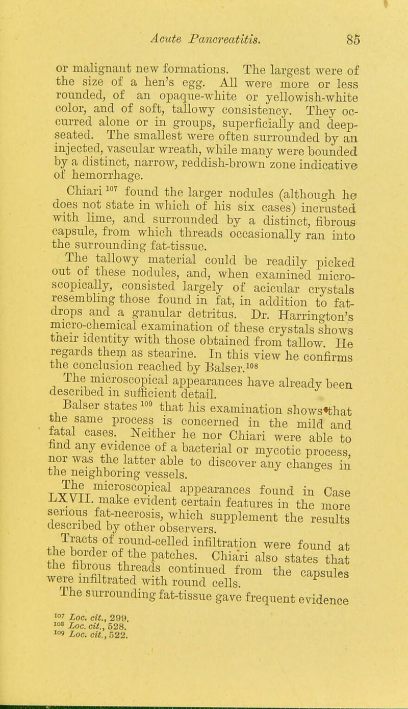 I Acute Pancreatitis. 85 or malignant new formations. The largest were of the size of a hen's egg. All were more or less rounded, of an opaque-white or yellowish-white color, and of soft, tallowy consistency. They oc- curred alone or in groups, su.perficially and deep- seated. The smallest were often surrounded by an injected, vascular wreath, while many were bounded by a distinct, narrow, reddish-brown zone indicative of hemorrhage. Chiari found the larger nodules (although he does not state in which of his six cases) incrusted with lime, and surrounded by a distinct, fibrous capsule, from which threads occasionally ran into the surrounding fat-tissue. The tallowy material could be readily picked out of these nodules, and, when examined micro- scopically, consisted largely of acicular crystals resembling those found in fat, in addition to fat- drops and a granular detritus. Dr. Harrington's micro-chemical examination of these crystals shows tneir identity with those obtained from tallow He regards them as stearine. In this view he confirms the conclusion reached by Balser.^ The microscopical appearances have already been described in sufficient detail. Balser states that his examination shows^that the same process is concerned in the mild and fatal cases. Neither he nor Chiari were able to find any evidence of a bacterial or mycotic process nor was the latter able to discover any changes in the neighboring vessels. ^^he microscopical appearances found in Case -LXVil. make evident certain features in the more serious fat-necrosis, which supplement the results described by other observers. Tracts of round-celled infiltration were found at the border of the patches. Chiari also states that the fibrous threads continued from the capsules were infiltrated with round cells ^-ipsuies The surrounding fat-tissue gave frequent evidence Loc. cif., 299. Loc. cit., 528.