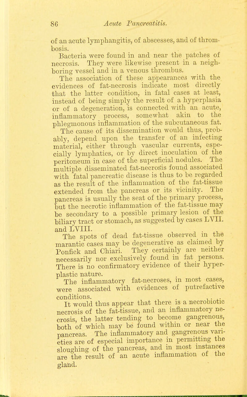 of an acute lymphaugitis, of abscesses, and of throm- bosis. Bacteria were found in and near the patches of necrosis. They were likewise present in a neigh- boring vessel and in a venous thrombus. The association of these appearances with the evidences of fat-necrosis indicate most directly that the latter condition, in fatal cases at least, instead of being simply the result of a hyperplasia or of a degeneration, is connected Avith an acute, inflammatory process, somewhat akin to the phlegmonous inflammation of the subcutaneous fat. The cause of its dissemination would thus, prob- ably, depend upon the transfer of an infecting material, either through vascular currents, espe- cially lymphatics, or by direct inoculation of the peritoneum in case of the superficial nodules. The multiple disseminated fat-necrogis found associated with fatal pancreatic disease is thus to be regarded as the result of the inflammation of the fat-tissue extended from the pancreas or its vicinity. The pancreas is usually the seat of the primary process, but the necrotic inflammation of the fat-tissue may be secondary to a possible primary lesion of the biliary tract or stomach, as suggested by cases LVII. andLVIII. , . . .1 The spots of dead fat-tissue observed_ m the marantic cases may be degenerative as claimed by Ponfick and Chiari. They certainly are neither necessarily nor exclusively found in fat persons. There is no confirmatory evidence of their hyper- plastic nature. The inflammatory fat-necroses, m most cases, were associated with evidences of putrefactive conditions. . It would thus appear that there is a necrobiotic necrosis of the fat-tissue, and an inflammatory ne- crosis, the latter tending to become gangrenous, both of which may be found withm or near the pancreas. The inflammatory and gangrenous vari- eties are of especial importance m permitting the sloughing of the pancreas, and in most instances are the result of an acute inflammation of the glaiid.