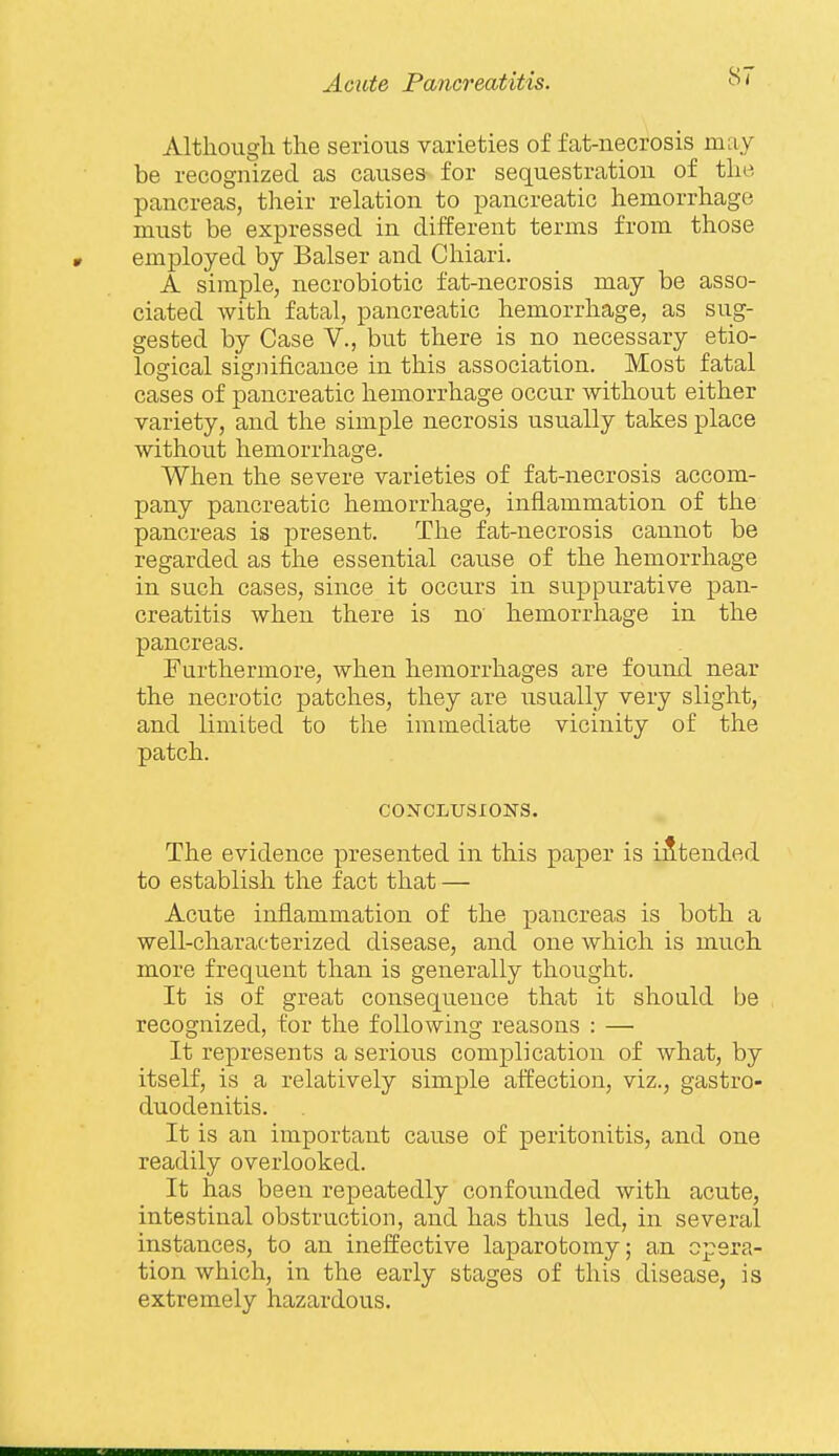 Altlioiigli the serious varieties of fat-necrosis may be recognized as causes for sequestration of the pancreas, their relation to pancreatic hemorrhage must be expressed in different terms from those employed by Balser and Chiari. A simple, necrobiotic fat-necrosis may be asso- ciated with fatal, pancreatic hemorrhage, as sug- gested by Case V., but there is no necessary etio- logical significance in this association. Most fatal cases of pancreatic hemorrhage occur without either variety, and the simple necrosis usually takes place without hemorrhage. When the severe varieties of fat-necrosis accom- pany pancreatic hemorrhage, inflammation of the pancreas is present. The fat-necrosis cannot be regarded as the essential caiise of the hemorrhage in such cases, since it occurs in suppurative pan- creatitis when there is no' hemorrhage in the pancreas. Furthermore, when hemorrhages are found near the necrotic patches, they are usually very slight, and limited to the immediate vicinity of the patch. CON'CLUSIONS. The evidence presented in this paper is intended to establish the fact that — Acute inflammation of the pancreas is both a well-characterized disease, and one which is much more frequent than is generally thought. It is of great consequence that it should be recognized, for the following reasons : — It represents a serious complication of Avhat, by itself, is a relatively simple affection, viz., gastro- duodenitis. It is an important cause of peritonitis, and one readily overlooked. It has been repeatedly confounded with acute, intestinal obstruction, and has thus led, in several instances, to an ineffective laparotomy; an opera- tion which, in the early stages of this disease, is extremely hazardous.