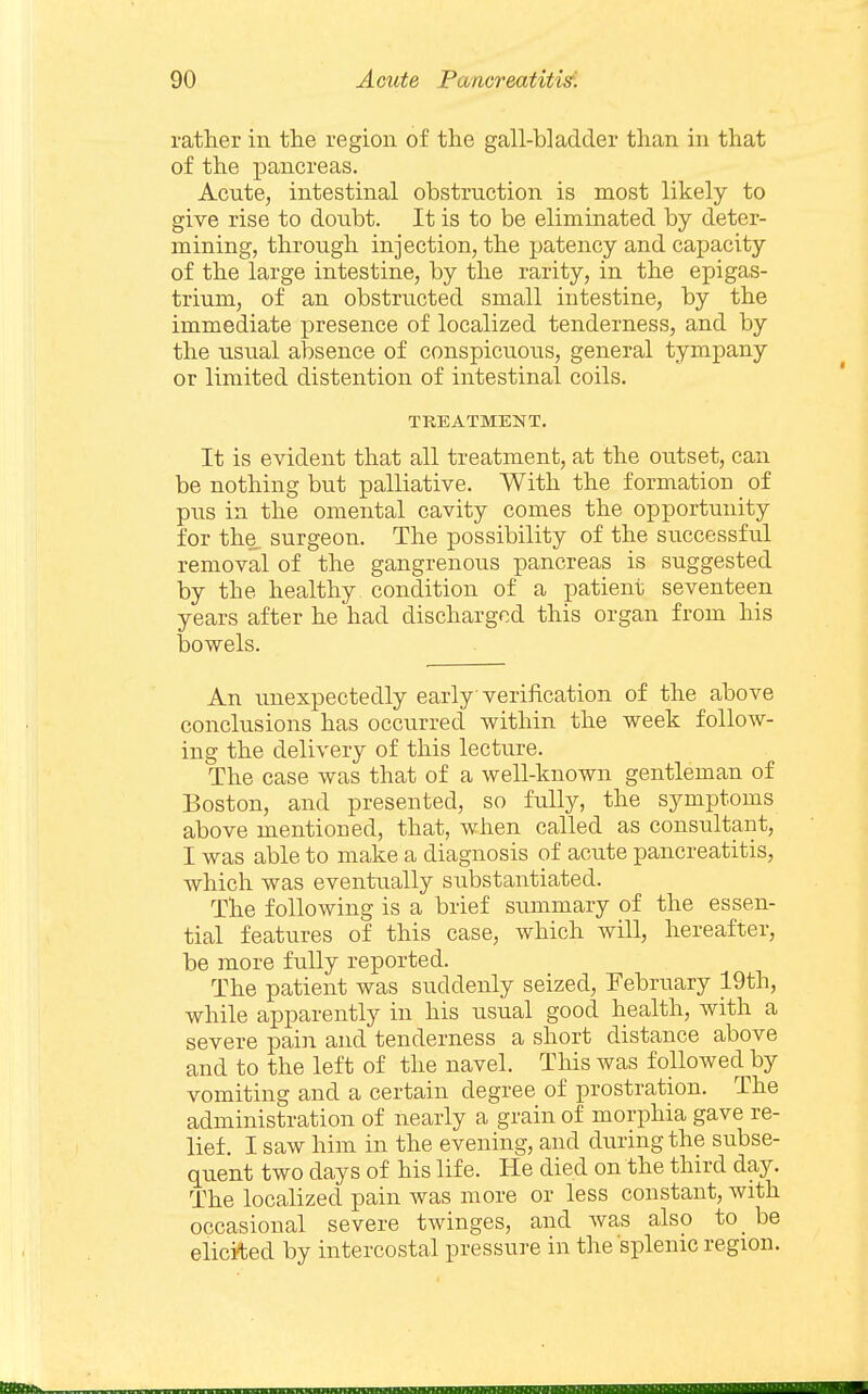 rather in the region of the gall-bladder than in that of the pancreas. Acute, intestinal obstruction is most likely to give rise to doubt. It is to be eliminated by deter- mining, through injection, the patency and capacity of the large intestine, by the rarity, in the epigas- trium, of an obstructed small intestine, by the immediate presence of localized tenderness, and by the usual absence of conspicuous, general tympany or limited distention of intestinal coils. TREATMENT. It is evident that all treatment, at the outset, can be nothing but palliative. With the formation of pus in the omental cavity comes the opportunity for the surgeon. The possibility of the successful removal of the gangrenous pancreas is suggested by the healthy, condition of a patient seventeen years after he had discharged this organ from his bowels. An unexpectedly early verification of the above conclusions has occurred within the week follow- ing the delivery of this lecture. The case was that of a well-known gentleman of Boston, and presented, so fully, the symptoms above mentioned, that, when called as consultant, I was able to make a diagnosis of acute pancreatitis, which was eventually substantiated. The following is a brief summary of the essen- tial features of this case, which will, hereafter, be more fully reported. The patient was suddenly seized, February 19th, while apparently in his usual good health, with a severe pain and tenderness a short distance above and to the left of the navel. This was followed by vomiting and a certain degree of prostration. The administration of nearly a grain of morphia gave re- lief. I saw him in the evening, and during the subse- quent two days of his life. He died on the third day. The localized pain was more or less constant, with occasional severe twinges, and was also to_ be elicited by intercostal pressure in the splenic region.