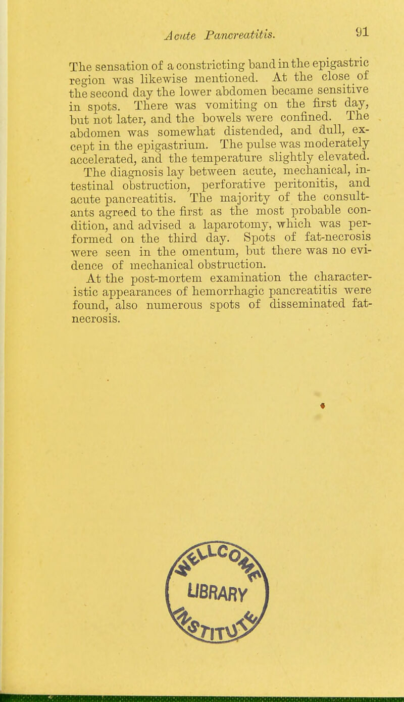 The sensation of a constricting band in the epigastric region was likewise mentioned. At the close of the second day the lower abdomen became sensitive in spots. There was vomiting on the first day, but not later, and the bowels were confined. The abdomen was somewhat distended, and dull, ex- cept in the epigastrium. The pulse was moderately accelerated, and the temperature slightly elevated. The diagnosis lay between acute, mechanical, in- testinal obstruction, perforative peritonitis, and acute pancreatitis. The majority of the consult- ants agreed to the first as the most probable con- dition, and advised a laparotomy, which was per- formed on the third day. Spots of fat-necrosis were seen in the omentum, but there was no evi- dence of mechanical obstruction. At the post-mortem examination the character- istic appearances of hemorrhagic pancreatitis were found, also numerous spots of disseminated fat- necrosis.