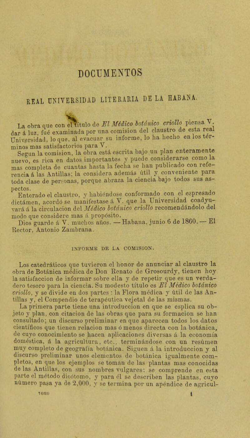 DOCUMENTOS REAL UNIVERSIDAD LITERARIA DE LA HABANA. La obra que con d^ítulo de El Médico botánico criollo piensa V dar á luz fué examinada por una comisión del claustro de esta real Universidad, loque, al evacuar su informe, lo ha hecho en ios tér- minos mas satisfactorios para V. Según la comisión, la obra está escrita bajo un plan enteramente nuevo, es rica en datos importantes y puede considerarse como la mas completa de cuantas hasta la fecha se han publicado con refe- rencia á las Antillas; la considera además útil y conveniente para toda clase de personas, porque abraza la ciencia bajo todos sus as- pectos. Enterado el claustro, y habiéndose conformado con el espresado dictámen, acordó se manifestase á V. que la Universidad coadyu- vará á la circulación del Médico botánico criollo recomendándolo del modo que considere mas á propósito. Dios guarde á V. muchos años. —Habana, junio 6 de 1860.— El Rector, Antonio Zambrana. INFORME DE LA COMISION. Los catedráticos que tuvieron el honor de anunciar al claustro la obra de Botánica médica de Don Renato de Grosourdy, tienen hoy la satisfacción de informar sobre ella y de repetir que es un verda- dero tesoro para la ciencia. Su modesto título es Jíl Medico botánico criollo, y se divide en dos partes : la Flora médica y útil de las An- tillas y, el Compendio de terapéutica vejetal de las mismas. La primera parte tiene una introducción en que se esplica su ob- jeto y plan, con citación de las obras que para su formación se han consultado; un discurso preliminar en que aparecen todos los datos científicos que tienen relación mas ó menos directa con la botánica, de cuyo conocimiento se hacen aplicaciones diversas á la economía doméstica, á la agricultura, etc., terminándose con un resumen muy completo de geografía botánica. Siguen á la introducción y al discurso preliminar unos elementos de botánica igualmente com- pletos, en que los ejemplos se toman de las plantas mas conocidas de las Antillas, con sus nombres vulgares: se comprende en esta parte el método dicótomo, y para él se describen las plantas, cuyo número pasa ya de 2,000. v se termina por un apéndice de agricül-