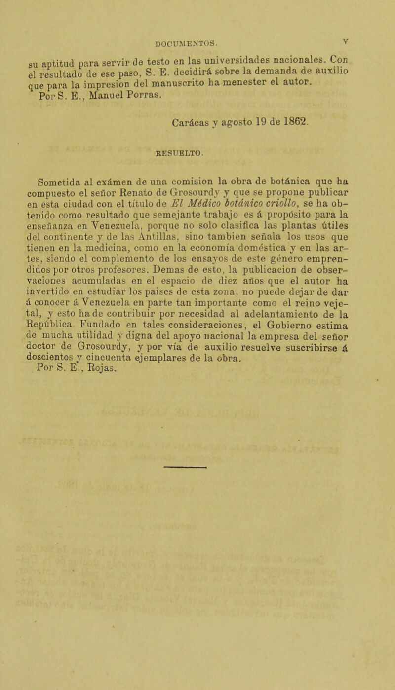 SU aptitud para servir de testo en las universidades nacionales. Con el resultado de ese paso, S. E. decidirá sobre la demanda de auxilio que para la impresión del manuscrito ha menester el autor. PorS. E., Manuel Porras. Carácas y agosto 19 de 1862. RESUELTO. Sometida al exámen de una comisión la obra de botánica que ha compuesto el señor Renato de Grosourdj y que se propone publicar en esta ciudad con el título de El Médico botánico criollo, se ha ob- tenido como resultado que semejante trabajo es á propósito para la enseñanza en Venezuela, porque no solo clasifica las plantas útiles del continente y de las Antillas, sino también señala los usos que tienen en la medicina, como en la economía doméstica y en las ar- tes, siendo el complemento de los ensayos de este género empren- didos por otros profesores. Demás de esto, la publicación de obser- vaciones acumuladas en el espacio de diez años que el autor ha invertido en estudiar los países de esta zona, no puede dejar de dar á conocer á Venezuela en parte tan importante como el reino veje- tai, y esto hade contribuir por necesidad al adelantamiento de la República. Fundado en tales consideraciones, el Gobierno estima de mucha utilidad y digna del apoyo nacional la empresa del señor doctor de Grosourdy, y por vía de auxilio resuelve suscribirse á doscientos y cincuenta ejemplares de la obra. Por S. E-, Rojas.