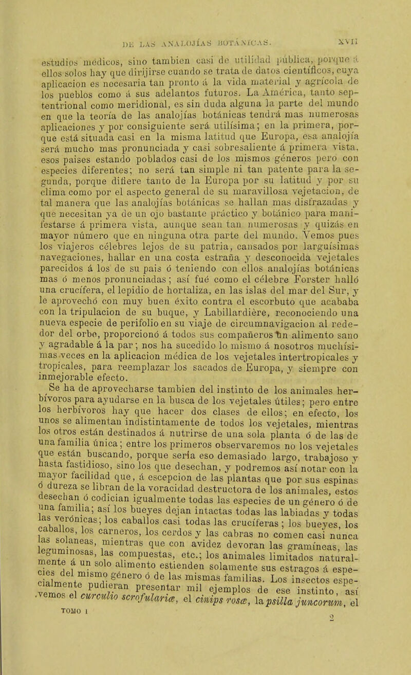 estudios médicos, sino también casi do utilidad i.ública, [loniufí á ellos solos liay que divi.jirse cuando se trata de datos cientíñcos, cuya aplicación es necesaria tan pronto á la vida njatei'ial y agrícola de los pueblos como á sus adelantos futuros. La América, tanto sep- tentrional como meridional, es sin duda alguna la parte del mundo en que la teoría de las analojías botánicas tendrá mas numerosas aplicaciones y por consiguiente será útilísima; en la primera, por- que está situada casi en la misma latitud que Europa, esa analojía será mucho mas pronunciada y casi sobresaliente á primera vista, esos países estando poblados casi de los mismos géneros pero con especies diferentes; no será tan simple ni tan patente para la se- gunda, porque difiere tanto de la Europa por su latitud y por  clima como tal manera que necesitan „ „ festarse á primera vista, aunque sean tan niimerosiis y quizás en mayor número que en ninguna otra parte del mundo. Vemos pues los viajeros célebres lejos de su patria, cansados por larguísimas navegaciones, hallar en una costa estraña y desconocida vejetales parecidos á los de su pais ó teniendo con ellos analojías botánicas mas ó menos pronunciadas; así fué como el célebre Forster halló una crucifera, el lepidio de hortaliza, en las islas del mar del Sur, y le aprovechó con muy buen éxito contra el escorbuto que acababa con la tripulación de su buque, y Labillardiére, reconociendo una nueva especie de perifolioen su viaje de circumnavigacion al rede- dor del orbe, proporcionó á todos sus compañeros Tin alimento sano y agradable á la par; nos ha sucedido lo mismo á nosotros muchísi- mas veces en la aplicación médica de los vejetales intertropicales y tropicales, para reemplazar los sacados de Europa, y siempre con inmejorable efecto. Se ha de aprovecharse también del instinto de los animales her- bívoros para ayudarse en la busca de los vejetales útiles; pero entre los herbívoros hay que hacer dos clases de ellos; en efecto, los unos se alimentan indistintamente de todos los vejetales, mientras los otros están destinados á nutrirse de una sola planta ó de las de una familia única; entre los primeros observaremos no los vejetales que están buscando, porque seria eso demasiado largo, trabajoso y hasta fastidioso, sino los que desechan, y podremos así notar con la mayor facilidad que, á escepcion de las plantas que por sus espinas o dureza se libran de la voracidad destructora de los animales, estos üesechan o codician igualmente todas las especies de un género ó de una lamilla; asi los bueyes dejan intactas todas las labiadas y todas las verónicas; los caballos casi todas las cruciferas; los bueyes, los caballos, los carneros, los cerdos y las cabras no comen casi nunca í^„m n?'' ^'^^^ 1^ con avidez devoran las gramíneas, las mfnte áTd'' T^T^^h ^^c; los animales limitados natilral- cls def mkml n solamente sus estragos á espe- c a mpntf ri ° ''^'^^ í^nñUas. Los insectos espe- cialmente pudieran presentar mil ejemplos de ese instinto así •vemos el curcuho .croMarice, el rL, llpsüla ^t.rL. el TOIIO I