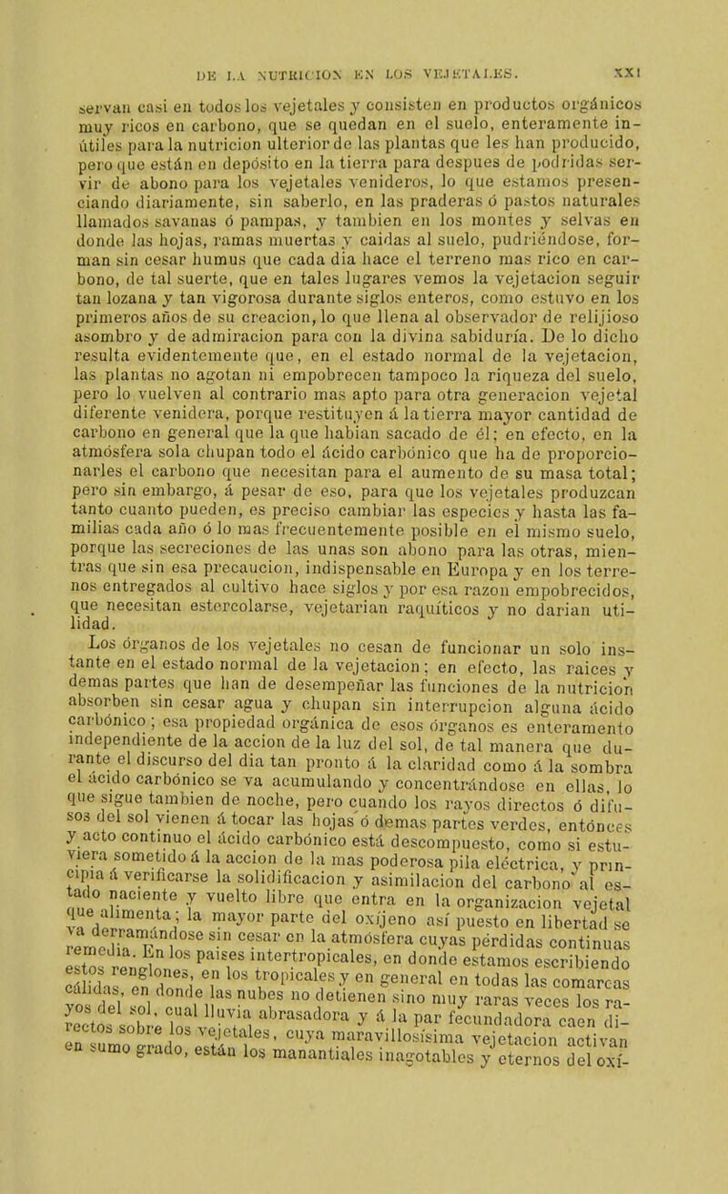 servan casi en todos lo» vejetales y consisten en productos orgánicos muy ricos en carbono, que se quedan en el suelo, enteramente in- útiles parala nutrición ulterior do las plantas que les han producido, pero que están en depósito en la tierra para después de podridas ser- vir de abono para los vejetales venideros, lo que estamos presen- ciando diariamente, sin saberlo, en las praderas ó parrtos naturales llamados savanas ó pampas, y también en los montes y selvas en donde las hojas, ramas muertas y caldas al suelo, pudriéndose, for- man sin cesar humus que cada dia hace el terreno mas rico en car- bono, de tal suerte, que en tales lugares vemos la vejetacion seguir tan lozana y tan vigorosa durante siglos enteros, como estuvo en los primeros años de su creación, lo que llena al observador de relijioso asombro y de admiración para con la divina sabiduría. De lo dicho resulta evidentemente que, en el estado normal de la vejetacion, las plantas no agotan ni empobrecen tampoco la riqueza del suelo, pero lo vuelven al contrario mas apto para otra generación vejetal diferente venidera, porque restituyen á la tierra mayor cantidad de carbono en general que la que habian sacado de él; en efecto, en la atmósfera sola chupan todo el ácido carbónico que ha de proporcio- narles el carbono que necesitan para el aumento de su masa total; pero sin embargo, á pesar de eso, para que los vejetales produzcan tanto cuanto pueden, es preciso cambiar las especies y hasta las fa- milias cada año ó lo mas frecuentemente posible en el mismo suelo, porque las secreciones de las unas son abono para las otras, mien- tras que sin esa precaución, indispensable en Europa y en los terre- nos entregados al cultivo hace siglos y por esa razón empobrecidos, que necesitan estercolarse, vejetarian raquíticos y no darian uti- lidad. Los órganos de los A^ejetales no cesan de funcionar un solo ins- tante en el estado normal de la vejetacion; en efecto, las raices y demás partes que han de desempeñar las funciones de la nutrición absorben sin cesar agua y chupan sin interrupción alguna ácido carbónico; esa propiedad orgánica de esos órganos es enteramento independiente de la acción de la luz del sol, de tal manera que du- rante el discurso del dia tan pronto á la claridad como á la sombra el aculo carbónico se va acumulando y concentrándose en ellas lo que sigue también de noche, pero cuando los ravos directos ó difu- sos del sol vienen á tocar las hojas ó demás partes verdes, entonces y acto continuo el ácido carbónico está descompuesto, como si estu- viera sometido á la acción de la mas poderosa pila eléctrica, y prin- cipia á verificarse la solidificación y asimilación del carbono al es- tado naciente y vuelto libre que entra en la organización vejetal que alimenta ; la mayor parte del oxijeno así puesto en libertad se íemediTT! °  '^T ? .^^^^''^^''^ •>'^^ l?éváidas continuas ÍT.t ' 1 ' P^'',^' intertropicales, en donde estamos escribiendo calidas en donde las nubes no detienen sino muy raras veces los ri- Soriote iS: vlri ''^'^'^ ' ' feaindadorrcaen c i- rectob sobre los vejetales, cuya maravillosísima vejetacion activan en sumo grado, están los manantiales inagotables y eternos del o£