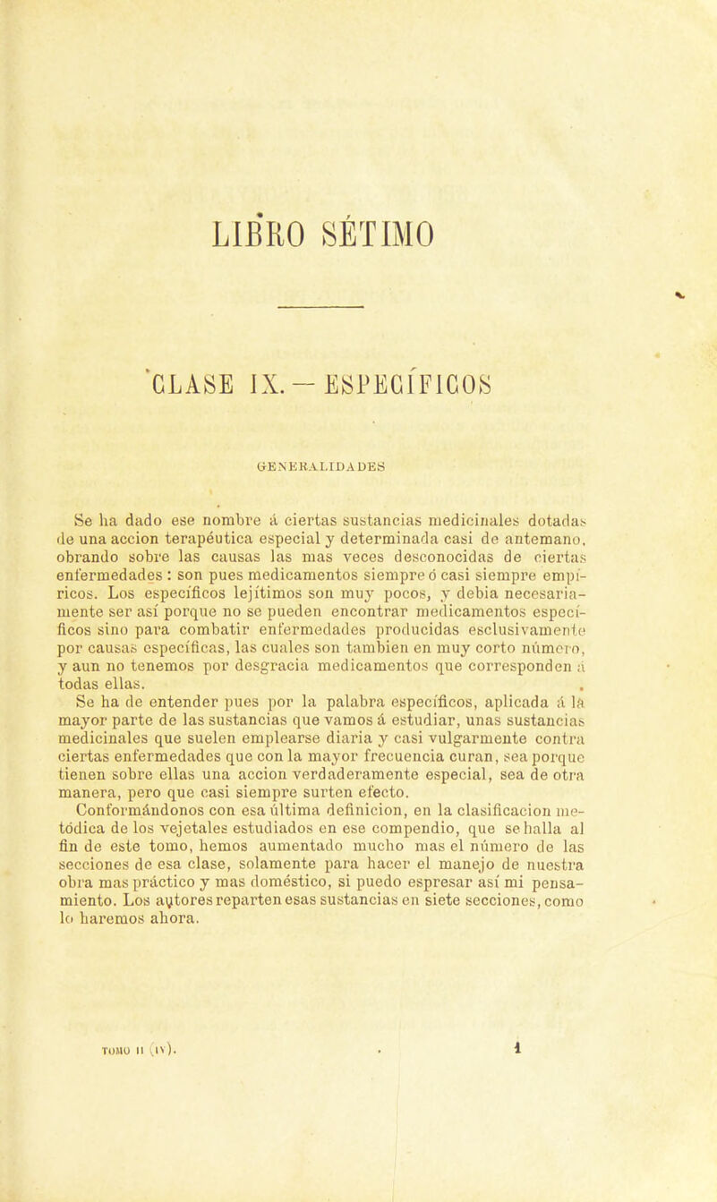 LIBRO SÉTIMO 'CLASE IX.-ESPECÍFICOS CtENKKALIDA des Se ha dado ese nombre á ciertas sustancias medicinales dotada;- ile una acción terapéutica especial y determinada casi de antemano, obrando sobre las causas las mas veces desconocidas de ciertas enfermedades : son pues medicamentos siempre ó casi siempre empí- ricos. Los específicos lejítimos son muy pocos, y debia necesaria- mente ser así porque no se pueden encontrar medicamentos especí- ficos sino para combatir enfermedades producidas esclusivamcnlc por causas específicas, las cuales son también en muy corto número, y aun no tenemos por desgracia medicamentos que corresponden a todas ellas. Se ha de entender pues por la palabra específicos, aplicada á la mayor parte de las sustancias que vamos á estudiar, unas sustancias medicinales que suelen emplearse diaria y casi vulgarmente contra ciertas enfermedades que con la mayor frecuencia curan, sea porque tienen sobre ellas una acción verdaderamente especial, sea de otra manera, pero que casi siempre surten efecto. Conformándonos con esa última definición, en la clasificación me- tódica de los vejetales estudiados en ese compendio, que se halla al fin de este tomo, hemos aumentado mucho mas el número de las secciones de esa clase, solamente para hacer el manejo de nuestra obra mas práctico y mas doméstico, si puedo espresar así mi pensa- miento. Los autores reparten esas sustancias en siete secciones, como lo haremos ahora.