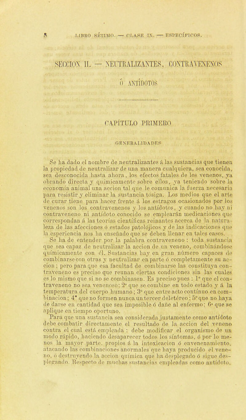 SKCCION 11. — XEI'TRALIZAIS'TES. (¡ONTKAYKNKNos ó ANTÍDOTOS CAPÍTULO PRIMERO (¡ I? N Tí RAI.IT) A DE 8 Se lia dado el nombre de neutralizantes á las sustancias que tienen la propiedad de neutralizar de una manera cualquiera, sea conocida, sea desconocida hasta ahora, los efectos fatales de los venenos, ja obrando directa y químicamente sobre ellos, ya teniendo sobre la economía animal una acción tal que le comunica la fuerza necesaria para resistir y eliminar la sustancia tosiga. Los medios que el arte de curar tiene para hacer frente :í los estragos ocasionados por los venenos son los contravenenos y los antídotos, y cuando no hay ni contraveneno ni antídoto conocido se emplearán medicaciones que correspondan á las teorías científicas reinantes acerca de la natura- leza de las afecciones ó estados patolójicos y de las indicaciones que la esperiencia nos ha enseñado que se deben llenar en tales casos. Se ha de entender por la palabra contraveneno : toda sustancia que sea capaz de neutralizar la acción de un veneno, combinándose químicamente con él. Sustancias hay en gran número capaces de combinarse con otras y neutralizar en part e ó completamente su ac- ción : pero para que esa facultad de combinarse las constituya con- traveneno es preciso que reúnan ciertas condiciones sin las cuales es lo mismo que si no se combinasen. Es preciso pues : 1° que el con- traveneno no sea venenoso; - que se combine en todo estado y á la temperatura del cuerpo humano; 3o que entre acto continuo en com- binación ; 4 que no formen nunca un tercer deletéreo: 5o que no haya ile darse en cantidad que sea imposible 6 dañe al enfermo; 6- que se aplique en tiempo oportuno. Para que una sustancia sea considerada justamente como antídoto debe combatir directamente el resultado de la acción del veneno contra el cual está empicada : debe modificar el organismo de un modo rápido, haciendo desaparecer todos los síntomas, ó por lo me- nos la mayor parte, propios á la intoxicación ó envenenamiento, atacando las combinaciones anormales que haya producido el vene- ne, ii destruyendo la acción química que ha desplegado ó sigue des- plegando. Respecto de muchas sustancias empleadas como antídoto,