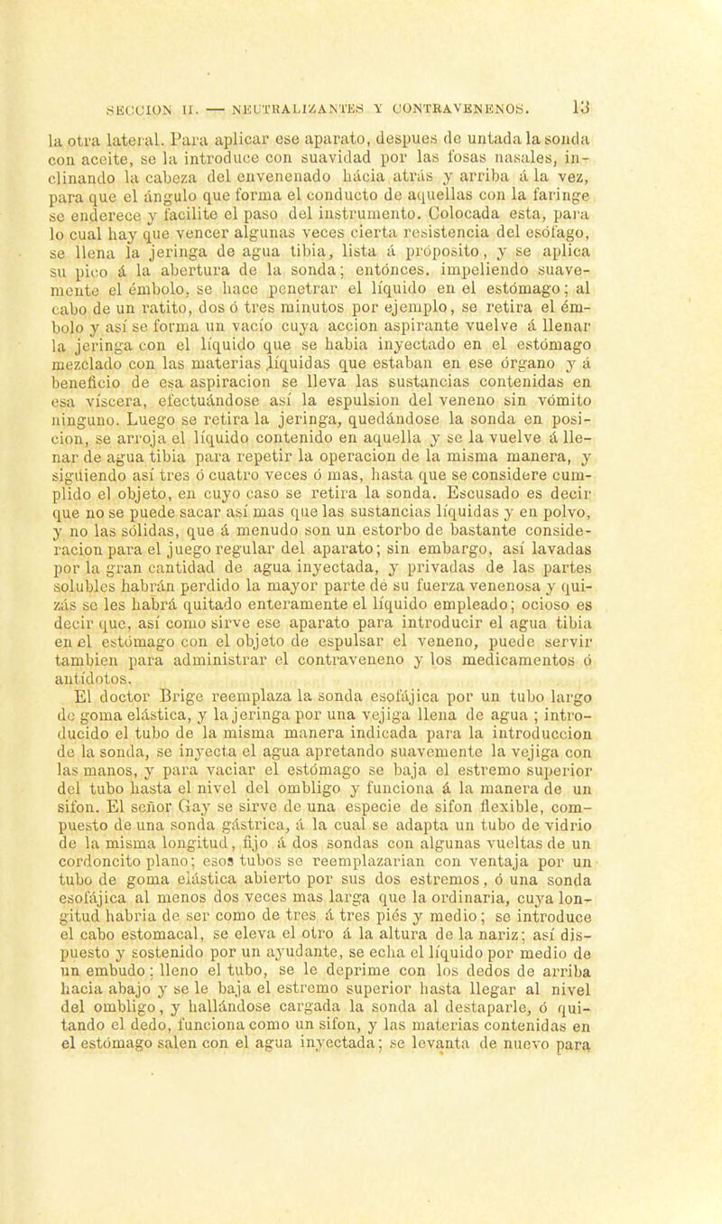 la otra lateral. Paia aplicar ese aparato, después de untada la sonda con aceite, se la introduce con suavidad por las fosas nasales, in- clinando la cabeza del envenenado Inicia atrás y arriba á la vez, para que el ángulo que forma el conducto de aquellas con la faringe se enderece y facilite el paso del instrumento. Colocada esta, para lo cual hay que vencer algunas veces cierta resistencia del esófago, se llena la jeringa de agua tibia, lista á proposito, y se aplica su pico á la abertura de la sonda; entonces, impeliendo suave- mente el émbolo, se hace penetrar el líquido en el estómago; al cabo de un ratito, dos ó tres minutos por ejemplo, se retira el ém- bolo y así se forma un vacío cuya acción aspirante vuelve á llenar la jeringa con el líquido que se habia inyectado en el estómago mezclado con las materias .líquidas que estaban en ese órgano y á beneficio de esa aspiración se lleva las sustancias contenidas en esa viscera, efectuándose así la espulsion del veneno sin vómito ninguno. Luego se retira la jeringa, quedándose la sonda en posi- ción, se arroja el líquido contenido en aquella y se la vuelve á lle- nar de agua tibia para repetir la operación de la misma manera, y siguiendo así tres ó cuatro veces ó mas, hasta que se considere cum- plido el objeto, en cuyo caso se retira la sonda. Escusado es decir que no se puede sacar así mas que las sustancias líquidas y en polvo, y no las sólidas, que á menudo son un estorbo de bastante conside- ración para el juego regular del aparato; sin embargo, así lavadas por la gran cantidad de agua inyectada, y privadas de las partes solubles habrán perdido la mayor parte dé su fuerza venenosa y qui- zás se les habrá quitado enteramente el líquido empleado; ocioso es decir que, así como sirve ese aparato para introducir el agua tibia en el estómago con el objeto de espulsar el veneno, puede servir también para administrar el contraveneno y los medicamentos ó antídotos. El doctor Brige reemplaza la sonda esofájica por un tubo largo de goma elástica, y la jeringa por una vejiga llena de agua ; intro- ducido el tubo de la misma manera indicada para la introducción de la sonda, se inyecta el agua apretando suavemente la vejiga con las manos, y para vaciar el estómago se baja el estremo superior del tubo hasta el nivel del ombligo y funciona á la manera de un sifón. El señor Gay se sirve de una especie de sifón flexible, com- puesto de una sonda gástrica, á la cual se adapta un tubo de vidrio de la misma longitud, fijo á dos sondas con algunas vueltas de un cordoncito plano; esos tubos se reemplazarían con ventaja por un tubo de goma elástica abierto por sus dos estremos, ó una sonda esofájica al menos dos veces mas larga que la ordinaria, cuya lon- gitud habría de ser como de tres á tres pies y medio; se introduce el cabo estomacal, se eleva el otro á la altura de la nariz; así dis- puesto y sostenido por un ayudante, se echa el líquido por medio de un embudo: lleno el tubo, se le deprime con los dedos de arriba hacia abajo y se le baja el estremo superior hasta llegar al nivel del ombligo, y hallándose cargada la sonda al destaparle, ó qui- tando el dedo, funciona como un sifón, y las materias contenidas en el estómago salen con el agua inyectada; se levanta de nuevo para