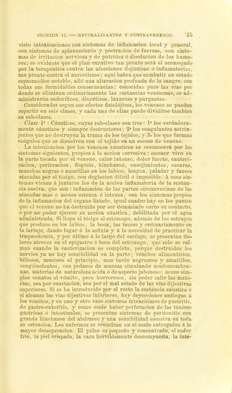 visto intoxicaciones con síntomas de inflamación local y general, con síntomas de aplanamiento y postración de fuerzas, con sínto- mas de irritación nerviosa y de putridez ó disolución de los humo- Pea; es evidente que el plan curativo tan pronto sera el aconsejado por la terapéutica contra las afecciones ílojísticas ó inflamatorias, tan pronto contra el narcotismo; aquí habrá que combatir un estado espasmódieo notable, allá una alteración profunda de la sangre, con todas sus formidables consecuencias; conocidas pues las vias por donde se eliminan ordinariamente las sustancias venenosas, se ad- ministrarán sudoríficos, diuréticos, laxantes y purgantes. Considerados según sus efectos fisiolójicos, los venenos se pueden repartir en seis clases, y cada una de ellas puede dividirse también en sub-clases. Clase Ia : Cáusticos, cuyas sub-clases son tres i Ia los verdadera- mente cáusticos y siempre destructores; 2a los coagulantes astrin- jentes que no destruyen la trama de los tejidos, y 3a los que forman coágulos que se disuelven con el tejido en un esceso de veneno. La intoxicación por los venenos cáusticos se reconocerá por los síntomas siguientes, propios á la acción corrosiva : escozor vivo en la parte tocada por el veneno, calor intenso, dolor fuerte, cauteri- zación, pertoracion, iiogósis, hinchazón, encojimientos, escaras, manchas negras ó amarillas en los labios, lengua, paladar y fauces atacadas por el tósigo, con deglución difícil ó imposible. A esos sín- tomas vienen á juntarse los de la acción inflamatoria de la sustan- cia nociva, que son : inflamación de las partes circunvecinas de las atacadas mas ó menos estensa é intensa, con los síntomas propios de la inflamación del órgano lisiado, igual cuadro hay en loa puntos que el veneno no ha destruido por ser demasiado corto su contacto, <> por no poder ejercer su acción cáustica, debilitada por el agtta administrada. Si llega el tósigo al estómago, además de los estragos que produce en los labios, la boca, las fauces y ordinariamente en la larinje, dando lugar á la astíxia y á la necesidad de practicar la traqueotomía, y por último á lo largo del esófago, se presentan do- lores atroces en el epigastro ó boca del estómago, que solo se cal- man cuando la cauterización es completa, porque destruidos los nervios ya no hay sensibilidad en la parte; vómitos alimenticios, biliosos, mucosos al principio, mas tarde negruzcos y amarillos, sanguinolentos, con pedazos de mucosa simulando seudomembili- nas, materias de naturaleza ácida ó de aspecto jabonoso; acaso sim- ples conatos al vómito, pero horrorosos, sin poder salir las mate- rias, sea por coartación, sea por el mal estado de las vias dijestivas superiores. Si se ha introducido por el recto la sustancia cáustica ó si alcanza las vias dijestivas inferiores, hay deyecciones análogas á los vómitos, y en uno y otro caso síntomas intensísimos de gastritis, de gastro-enteritis, y como suele haber perforación de las túnicas gástricas ó intestinales, se presentan síntomas de peritonitis con grande hinchazón del abdomen y una sensibilidad escesiva en toda su estension. Los enfermos se revuelcan en el suelo entregados á la mayor desesperación. El pulso es pequeño y concentrado, el sudor frió, la piel crispada, la cara horriblemente descompuesta, la inte-