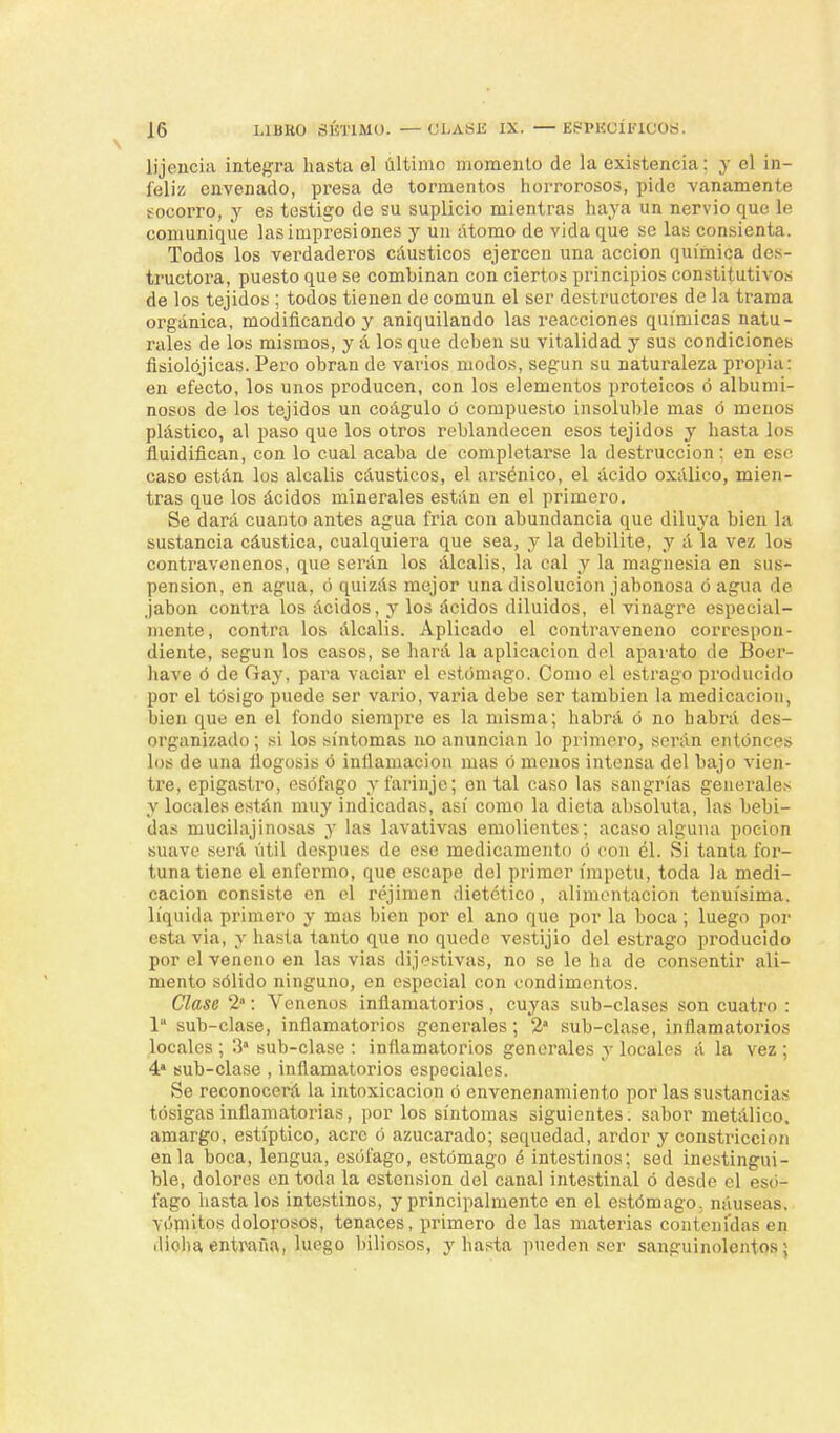 lijencia integra hasta el último momento de la existencia; y el in- feliz envenado, presa de tormentos horrorosos, pide vanamente socorro, y es testigo de su suplicio mientras haya un nervio que le comunique las impresiones y un átomo de vida que se las consienta. Todos los verdaderos cáusticos ejercen una acción química des- tructora, puesto que se combinan con ciertos principios constitutivos de los tejidos ; todos tienen de común el ser destructores de la trama orgánica, modificando y aniquilando las reacciones químicas natu- rales de los mismos, y á los que deben su vitalidad y sus condiciones fisiolójicas. Pero obran de varios modos, según su naturaleza propia: en efecto, los unos producen, con los elementos proteicos ó albumi- nosos de los tejidos un coágulo ó compuesto insoluble mas ó menos plástico, al paso que los otros reblandecen esos tejidos y hasta los fluidifican, con lo cual acaba de completarse la destrucción: en ese caso están los álcalis cáusticos, el arsénico, el ácido oxálico, mien- tras que los ácidos minerales están en el primero. Se dará cuanto antes agua fria con abundancia que diluya bien la sustancia cáustica, cualquiera que sea, y la debilite, y á la vez los contravenenos, que serán los álcalis, la cal y la magnesia en sus- pensión, en agua, ó quizás mejor una disolución jabonosa ó agua de jabón contra los ácidos, y los ácidos diluidos, el vinagre especial- mente, contra los álcalis. Aplicado el contraveneno correspon- diente, según los casos, se hará la aplicación del aparato de Boer- have ó de Gay, para vaciar el estómago. Como el estrago producido por el tósigo puede ser vario, varia debe ser también la medicación, bien que en el fondo siempre es la misma; habrá ó no habrá des- organizado; si los síntomas no anuncian lo primero, serán entonces los de una flogosis ó inflamación mas ó menos intensa del bajo vien- tre, epigastro, esófago yfarinje; en tal caso las sangrías generales y locales están muy indicadas, así como la dieta absoluta, las bebi- das mucilajinosas y las lavativas emolientes; acaso alguna poción suave será útil después de ese medicamento ó con él. Si tanta for- tuna tiene el enfermo, que escape del primer ímpetu, toda la medi- cación consiste en el réjimen dietético, alimentación tenuísima, líquida primero y mas bien por el ano que por la boca; luego por esta via, y hasta tanto que no quede vestijio del estrago producido por el veneno en las vias dijestivas, no se le ha de consentir ali- mento sólido ninguno, en especial con condimentos. Clase 2: Venenos inflamatorios, cuyas sub-clases son cuatro : 1 sub-clase, inflamatorios generales; 2a sub-clase, inflamatorios locales ; 3 sub-clase : inflamatorios generales y locales á la vez ; 4* sub-clase , inflamatorios especiales. Se reconocerá la intoxicación ó envenenamiento por las sustancias tosigas inflamatorias, por los síntomas siguientes, sabor metálico, amargo, estíptico, acre ó azucarado; sequedad, ardor y constricción en la boca, lengua, esófago, estómago é intestinos; sed inestingni- ble, dolores en toda la ostensión del canal intestinal ó desde el esó- fago hasta los intestinos, y principalmente en el estómago, náuseas, Vómitos dolorosos, tenaces, primero de las materias contenidas en dicha entraña, luego biliosos, y hasta pueden ser sanguinolentos;