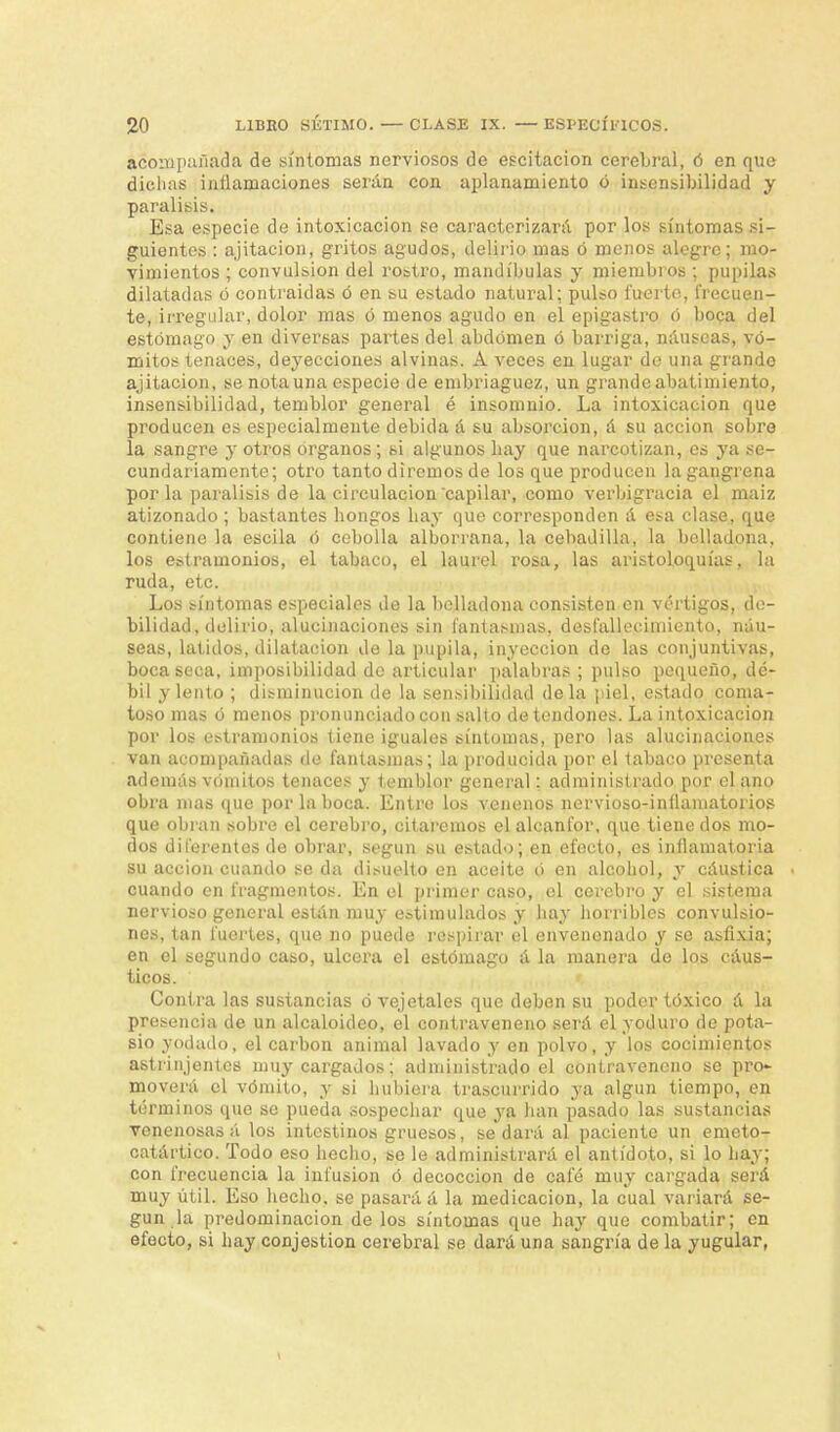 acompañada de síntomas nerviosos de escitacion cerebral, ó en que dichas inflamaciones serán con aplanamiento ó insensibilidad y parálisis. Esa especie de intoxicación se caracterizará por los síntomas si- guientes : ajitacion, gritos agudos, delirio mas ó menos alegre; mo- vimientos ; convulsión del rostro, mandíbulas y miembros ; pupilas dilatadas ó contraídas ó en su estado natural; pulso fuerte, frecuen- te, irregular, dolor mas ó menos agudo en el epigastro ó boca del estómago y en diversas partes del abdomen ó barriga, náuseas, vó- mitos tenaces, deyecciones alvinas. A veces en lugar de una grande ajitacion, se nota una especie de embriaguez, un grande abatimiento, insensibilidad, temblor general é insomnio. La intoxicación que producen es especialmente debida á su absorción, á su acción sobre la sangre y otros órganos; si algunos liay que narcotizan, os ya se- cundariamente; otro tanto diremos de los que producen lagangrena por la parálisis de la circulación capilar, como verbigracia el maiz atizonado ; bastantes hongos hay que corresponden á esa clase, que contiene la escila ó cebolla alborrana, la cebadilla, la belladona, los estramonios, el tabaco, el laurel rosa, las aristoloquías, la ruda, etc. Los síntomas especiales de la belladona consisten en vértigos, de- bilidad, delirio, alucinaciones sin fantasmas, desfallecimiento, náu- seas, latidos, dilatación de la pupila, inyección de las conjuntivas, boca seca, imposibilidad de articular palabras ; pulso pequeño, dé- bil y lento ; disminución de la sensibilidad déla piel, estado coma- toso mas ó menos pronunciado con salto de tendones. La intoxicación por los estramonios tiene iguales síntomas, pero las alucinaciones van acompañadas de fantasmas; la producida por el tabaco presenta además vóinitos tenaces y temblor general: administrado por el ano obra mas que por la boca. Entre los venenos nervioso-inllamatorios que obran sobre el cerebro, citaremos el alcanfor, que tiene dos mo- dos diferentes de obrar, según su estado; en efecto, es inflamatoria su acción cuando se da disuelto en aceite ó en alcohol, y cáustica cuando en fragmentos. En el primer caso, el cerebro y el sistema nervioso general están muy estimulados j hay horribles convulsio- nes, tan fuertes, que no puede respirar el envenenado y se asfixia; en el segundo caso, ulcera el estómago á la manera de los cáus- ticos. Contra las sustancias ó vejetales que deben su poder tóxico á la presencia de un alcaloideo, el contraveneno será el yoduro de pota- sio yodado, el carbón animal lavado y en polvo, y los cocimientos astrinjentcs muy cargados; administrado el contraveneno se pro- moverá el vómito, y si hubiera trascurrido ya algún tiempo, en términos que se pueda sospechar que ya han pasado las sustancias venenosas á los intestinos gruesos, sedará al paciente un emeto- catártico. Todo eso hecho, se le administrará el antídoto, si lo hay; con frecuencia la infusión ó decocción de café muy cargada será muy útil. Eso hecho, se pasará á la medicación, la cual variará se- gún la predominación de los síntomas que hay que combatir; en efecto, si hay conjestion cerebral se dará una sangría de la yugular,