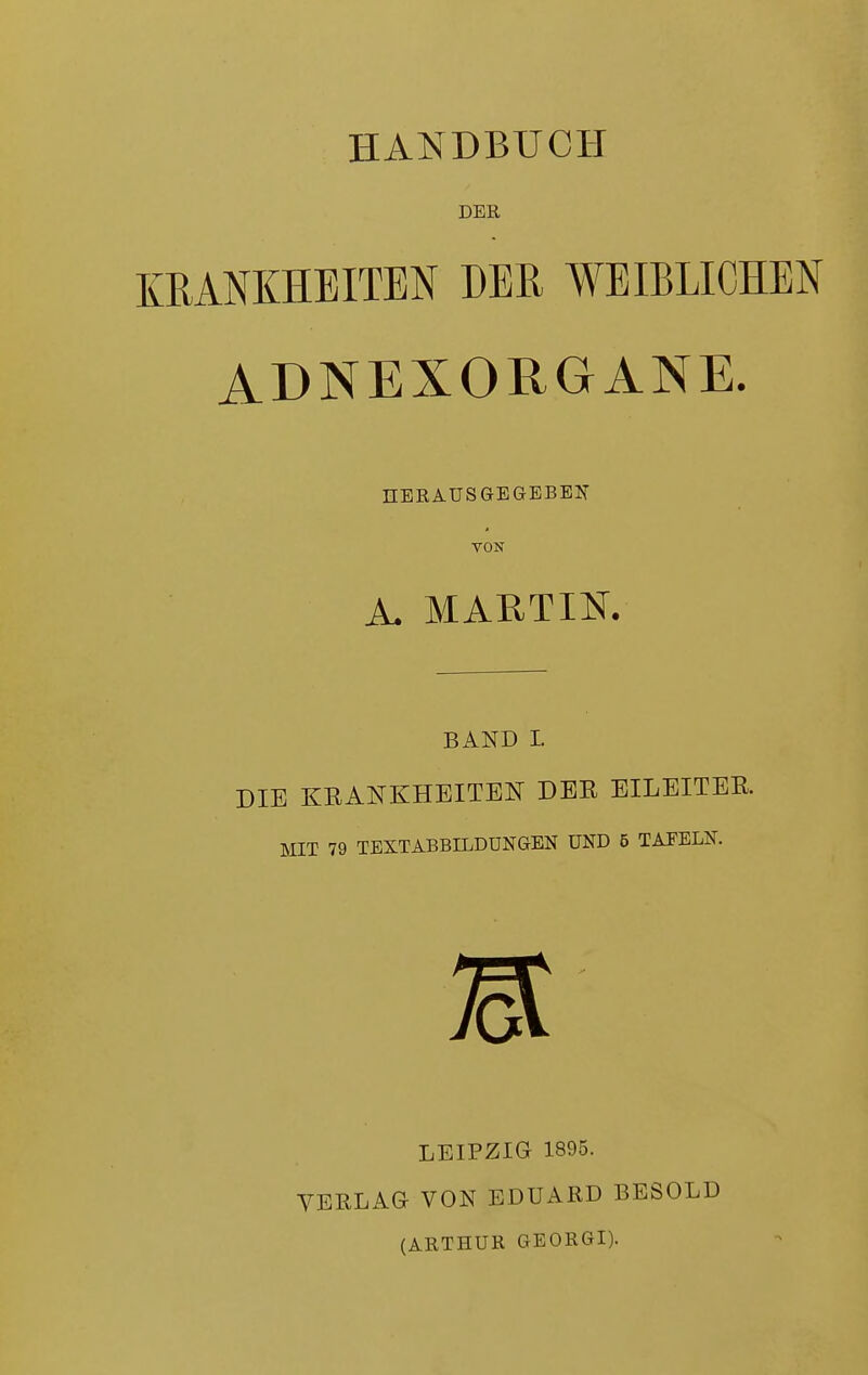 HANDBUCH DER KRANKHEITEN DER WEIBLICHEN ADNEX ORGANE. HERAUSGEGEBEN VON A. MARTIN. BAND L DIE KRANKHEITEN DER EILEITER. MIT 79 TEXTABBILDUNGEN UND 5 TAFELN. LEIPZIG 1895. VERLAG VON EDUARD BESOLD (ARTHUR GEORGI).