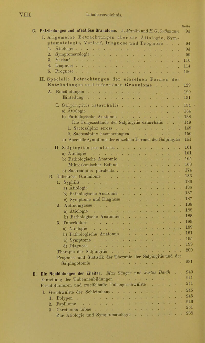 Seite C. Entzündungen und infectiöse Granulome. A.Martin und E.G. Orthmann 94 I. Allgemeine Betrachtungen über die Ätiologie, Sym- ptomatologie, Verlauf, Diagnose und Prognose ... 94 1. Ätiologie 94 2. Symptomatologie 99 3. Verlauf HO 4. Diagnose 114 5. Prognose 126 II. Specielle Betrachtungen der einzelnen Formen der Entzündungen und infectiösen Granulome 129 A. Entzündungen 129 Einteilung 131 I. Salpingitis catarrhalis 134 ■ a) Ätiologie 134 b) Pathologische Anatomie 138 Die Folgezustände der Salpingitis catarrhalis . . . 149 1. Sactosalpinx serosa 149 2. Sactosalpinx haemorrhagica 150 c) Specielle Symptome der einzelnen Formen der Salpingitis 151 II. Salpingitis purulenta 161 a) Ätiologie 161 b) Pathologische Anatomie 165 Mikroskopischer Befund 168 c) Sactosalpinx purulenta 174 B. Infectiöse Granulome 186 1. Syphilis 186 a) Ätiologie 186 b) Pathologische Anatomie 187 c) Symptome und Diagnose 187 2. Actinomycose 188 a) Ätiologie 188 b) Pathologische Anatomie 188 3. Tuberkulose 189 a) Ätiologie 189 b) Pathologische Anatomie 191 c) Symptome ' *9£> d) Diagnose - 1 Therapie der Salpingitis 200 Prognose und Statistik der Therapie der Salpingitis und der Salpingotomie •üöi D. Die Neubildungen der Eileiter. Max Sänger und Justus Barth . . 240 Einteilung der Tubenneubildungen -n Pseudotumoren und zweifelhafte Tubengeschwülste 241 L Geschwülste der Schleimhaut 246 1. Polypen 245 2. Papillome . 246 3. Carcinoma tubao 2^* Zur Ätiologie und Symptomatologie 268