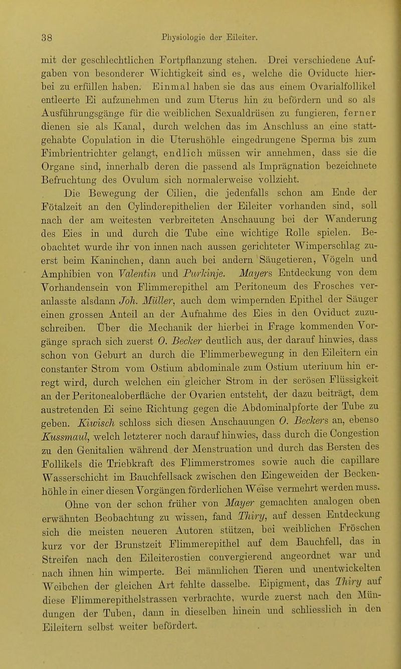 mit der geschlechtlichen Fortpflanzung stehen. Drei verschiedene Auf- gaben von besonderer Wichtigkeit sind es, welche die Oviducte hier- bei zu erfüllen haben. Einmal haben sie das aus einem Ovarialfollike] entleerte Ei aufzunehmen und zum Uterus hin zu befördern und so als Ausführungsgänge für die weiblichen Sexualdrüsen zu fungieren, ferner dienen sie als Kanal, durch welchen das im Anschluss an eine statt- gehabte Copulation in die Uterushöhle eingedrungene Sperma bis zum Fimbrientrichter gelangt, endlich müssen wir annehmen, dass sie die Organe sind, innerhalb deren die passend als Imprägnation bezeichnete Befruchtung des Ovulum sich normalerweise vollzieht. Die Bewegung der Cilien, die jedenfalls schon am Ende der Fötalzeit an den Cylinderepithelien der Eileiter vorhanden sind, soll nach der am weitesten verbreiteten Anschauung bei der Wanderung des Eies in und durch die Tube eine wichtige Bolle spielen. Be- obachtet wurde ihr von innen nach aussen gerichteter Wimperschlag zu- erst beim Kaninchen, dann auch bei andern Säugetieren, Vögeln und Amphibien von Valentin und Purkinje. Mayers, Entdeckung von dem Vorhandensein von Flimmerepithel am Peritoneum des Frosches ver- anlasste alsdann Joh. Müller, auch dem wimpernden Epithel der Säuger einen grossen Anteil an der Aufnahme des Eies in den Oviduct zuzu- schreiben. Über die Mechanik der hierbei in Frage kommenden Vor- gänge sprach sich zuerst 0. Becker deutlich aus, der darauf hinwies, dass schon von Geburt an durch die Flimmerbewegung in den Eileitern ein constanter Strom vom Ostium abdominale zum Ostium uteriuum hin er- regt wird, durch welchen ein gleicher Strom in der serösen Flüssigkeit an der Peritonealoberfläche der Ovarien entsteht, der dazu beiträgt, dem austretenden Ei seine Eichtling gegen die Abdominalpforte der Tube zu geben. Kiwisch schloss sich diesen Anschauungen 0. Beckers an, ebenso Kussmaul, welch letzterer noch daraufhinwies, dass durch die Congestion zu den Genitalien während der Menstruation und durch das Bersten des Follikels die Triebkraft des Flimmerstromes sowie auch die capillare Wasserschicht im Bauchfellsack zwischen den Eingeweiden der Becken- höhle in einer diesen Vorgängen förderlichen Weise vermehrt werden muss. Ohne von der schon früher von Mayer gemachten analogen oben erwähnten Beobachtimg zu wissen, fand Thiry, auf dessen Entdeckung sich die meisten neueren Autoren stützen, bei weiblichen Fröschen kurz vor der Brunstzeit Flimmerepithel auf dem Bauchfell, das in Streifen nach den Eileiterostien convergierend angeordnet war und nach ihnen hin wimperte. Bei männlichen Tieren und unentwickelten Weibchen der gleichen Art fehlte dasselbe. Eipigment, das Thiry auf diese Flimmerepithelstrassen verbrachte, wurde zuerst nach den Mün- dungen der Tuben, dann in dieselben hinein und schliesslich in den Eileitern selbst weiter befördert.
