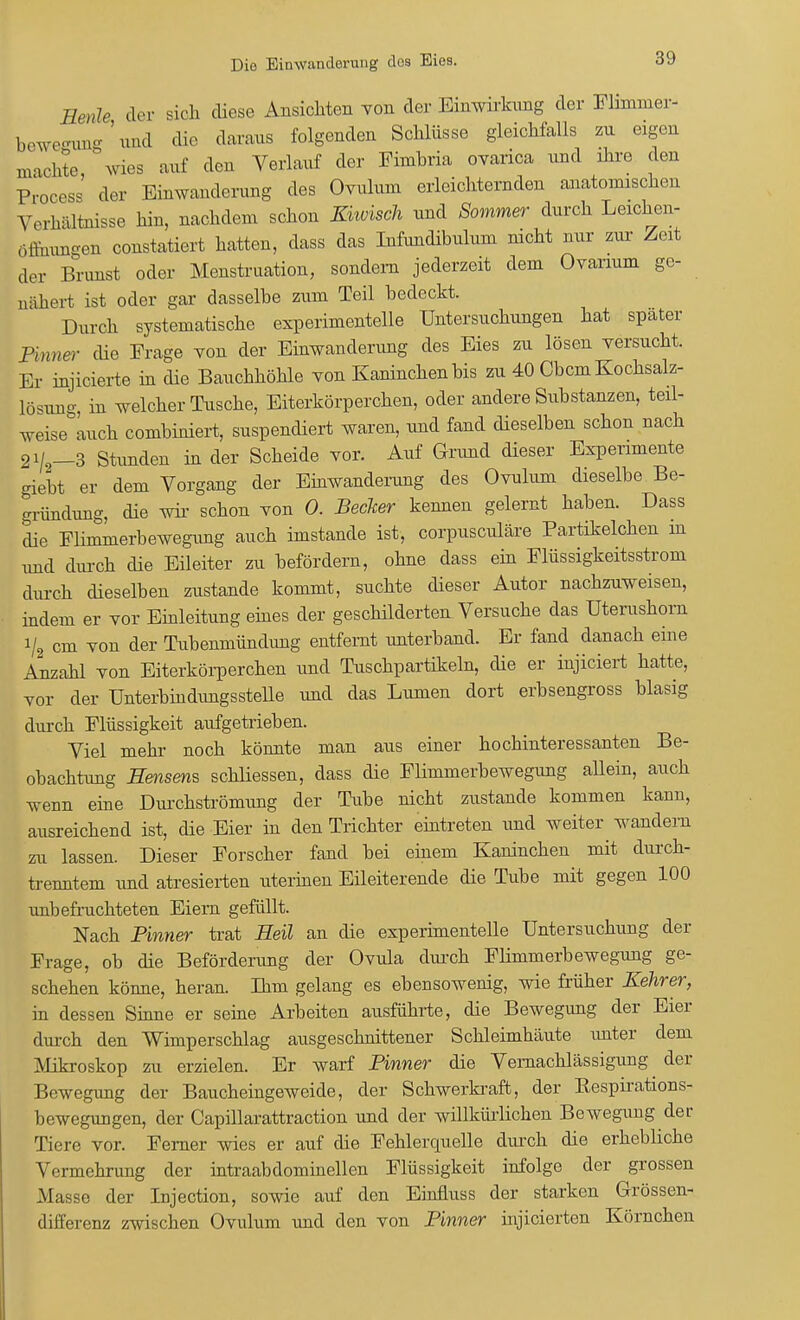 Bede der sich diese Ansichten von der Einwirkung der Flimmer- beweffung ' und die daraus folgenden Schlüsse gleichfalls zu eigen machte wies auf den Verlauf der Fimhria ovarica und ihre den Process' der Einwanderung des Ovulum erleichternden anatomischen Verhältnisse hin, nachdem schon Khvisch und Sommer durch Leichen- öffnungen constatiert hatten, dass das Infundibulum nicht nur zur Zeit der Brunst oder Menstruation, sondern jederzeit dem Ovanum ge- nähert ist oder gar dasselbe zum Teil bedeckt. Durch systematische experimentelle Untersuchungen hat spater Pinner die Erage von der Einwanderimg des Eies zu lösen versucht. Er injicierte in die Bauchhöhle von Kaninchen bis zu 40 Cbcm Kochsalz- lösimg in welcher Tusche, Eiterkörperchen, oder andere Substanzen, teil- weise auch combiniert, suspendiert waren, und fand dieselben schon nach 2i/2_3 Stunden in der Scheide vor. Auf Grund dieser Experimente giebt er dem Vorgang der Einwanderung des Ovulum dieselbe Be- gründung, die wir schon von 0. Becker keimen gelernt haben. Dass die Flimmerbewegimg auch imstande ist, corpusculäre Partikelchen m und durch die Eileiter zu befördern, ohne dass ein Flüssigkeitsstrom durch dieselben zustande kommt, suchte dieser Autor nachzuweisen, indem er vor Einleitung eines der geschilderten Versuche das Uterushorn V2 cm von der Tubenmündung entfernt unterband. Er fand danach eine Anzahl von Eiterkörperchen und Tuschpartikeln, die er injiciert hatte, vor der Unterbindungsstelle und das Lumen dort erbsengross blasig durch Flüssigkeit aufgetrieben. Viel mehr noch könnte man aus einer hochinteressanten Be- obachtung Hensens schliessen, dass die Flimmerbewegung allein, auch wenn eine Durchströmung der Tube nicht zustande kommen kann, ausreichend ist, die Eier in den Trichter eintreten und weiter wandern zu lassen. Dieser Forscher fand bei einem Kaninchen mit durch- trenntem und atresierten uterinen Eileiterende die Tube mit gegen 100 unbefruchteten Eiern gefüllt. Nach Pinner trat Heil an die experimentelle Untersuchung der Frage, ob die Beförderimg der Ovula durch Flimmerbewegung ge- schehen könne, heran. Ihm gelang es ebensowenig, wie früher Kehrer, in dessen Sinne er seine Arbeiten ausführte, die Bewegung der Eier durch den Wimperschlag ausgeschnittener Schleimhäute unter dem Mikroskop zu erzielen. Er warf Pinner die Vernachlässigung^ der Bewegung der Baucheingeweide, der Schwerkraft, der Kespirations- bewegungen, der Capillarattraction und der willkürlichen Bewegung der Tiere vor. Ferner wies er auf die Fehlercpielle durch die erhebliche Vermehrung der intraabdominellen Flüssigkeit infolge der grossen Masse der Injection, sowie auf den Einfluss der starken Grössen- differenz zwischen Ovulum und den von Pinner injicierten Körnchen