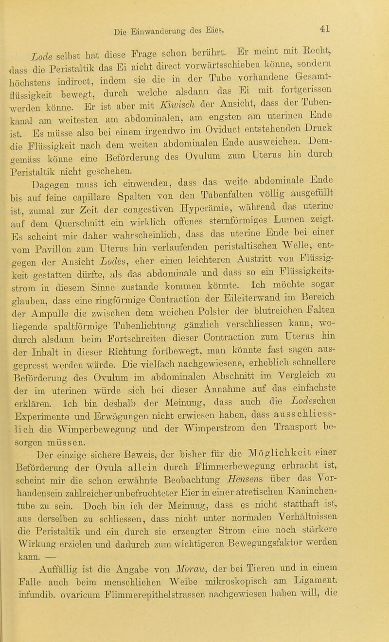 Lade seihst hat diese Frage schon berührt. Er meint mit Recht, dass die Peristaltik das Ei nicht direet vorwärtsschieben könne, sondern höchstens indireot, indem sie die in der Tube vorhandene Gesamt- Büssigkeil bewegt, durch welche alsdann das Ei mit fortgerissen werden könne. Er ist aber mit Khvisch der Ansicht, dass der Tuben- kanal am weitesten am abdominalen, am engsten am uterinen Ende ist. Es müsse also bei einem irgendwo im Oviduct entstehenden Druck die Flüssigkeit nach dem weiten abdominalen Ende ausweichen. Dem- gemäss könne eine Beförderung des Ovulum zum Uterus hin durch Peristaltik nicht geschehen. Dagegen muss ich einwenden, dass das weite abdominale Ende bis auf feine capillare Spalten von den Tubenfalten völlig ausgefüllt ist, zumal zur Zeit der congestiven Hyperämie, während das uterine auf dem Querschnitt ein wirklich offenes sternförmiges Lumen zeigt. Es scheint mir daher wahrscheinlich, dass das uterine Ende bei einer vom Pavillon zum Uterus hin verlaufenden peristaltischen Welle, ent- gegen der Ansicht Lodes, eher einen leichteren Austritt von Flüssig- keit gestatten dürfte, als das abdominale und dass so ein Flüssigkeits- strom in diesem Sinne zustande kommen könnte. Ich möchte sogar glauben, dass eine ringförmige Contraction der Eileiterwand im Bereich der Ampulle die zwischen dem weichen Polster der blutreichen Falten liegende spaltförmige Tubenlichtung gänzlich verschliessen kann, wo- durch alsdann beim Fortschreiten dieser Contraction zum Uterus hin der Inhalt in dieser Richtimg fortbewegt, man könnte fast sagen aus- gepresst werden würde. Die vielfach nachgewiesene, erheblich schnellere Beförderung des Ovulum im abdominalen Abschnitt im Vergleich zu der im uterinen würde sich bei dieser Annahme auf das einfachste erklären. Ich bin deshalb der Meinimg, dass auch die Neschen Experimente und Erwägungen nicht erwiesen haben, dass ausschliess- lich die Wimperbewegung imd der Wimperstrom den Transport be- sorgen müssen. Der einzige sichere Beweis, der bisher für die Möglichkeit einer Beförderung der Ovula allein durch Flimmerbewegung erbracht ist, scheint mir die schon erwähnte Beobachtung Herlsens über das Vor- handensein zahlreicher unbefruchteter Eier in einer atretischen Kaninchen- tube zu sein. Doch bin ich der Meinung, dass es nicht statthaft ist, aus derselben zu schliessen, dass nicht unter normalen Verhältnissen die Peristaltik und ein durch sie erzeugter Strom eine noch stärkere Wirkung erzielen und dadurch zum wichtigeren Bewegungsfaktor werden kann. — Auffällig ist die Angabe von Morau, der bei Tieren und in einem Falle auch beim menschlichen Weibe mikroskopisch am Ligament, infundib. ovaricum Flimmerepithelstrassen nachgewiesen haben will, die