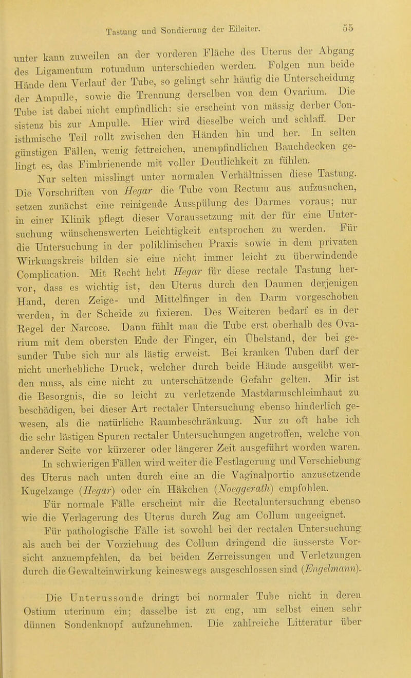 unter kann zuweilen an der vorderen Fläche des Uterus der Abgang des 1 igamentum rotandum unterschieden werden. Folgen nun beide Hände dem Verlauf der Tube, so gelingt sehr häufig die Unterscheidung der Vnpulle, sowie die Trennung derselben von dem Ovanum. Die Tube ist dabei nicht empfindlich: sie erscheint von massig derber Con- sistenz bis zur Ampulle. Hier wird dieselbe weich und schlaff. Der isthmische Teil rollt zwischen den Händen hin und her. In selten günstigen Fällen, wenig fettreichen, unempfindlichen Bauchdecken ge- lingt es, das Fimbrienende mit voller Deutlichkeit zu fühlen. ' Nur selten misslingt unter normalen Verhältnissen diese Tastimg. Die Vorschriften von Hegar die Tube vom Rectum aus aufzusuchen, setzen zimächst eine reinigende Ausspülung des Darmes voraus; nur in einer Klinik pflegt dieser Voraussetzung mit der für eine Unter- suchung wünschenswerten Leichtigkeit entsprochen zu werden. Für die Untersuchung in der poliklinischen Praxis sowie in dem privaten Wirkungskreis bilden sie eine nicht immer leicht zu überwindende Complication. Mit Recht hebt Hegar für diese rectale Tastimg her- vor, dass es wichtig ist, den Uterus durch den Daumen derjenigen Hand, deren Zeige- und Mittelfinger in den Darm vorgeschoben werden, in der Scheide zu fixieren. Des Weiteren bedarf es in der Regel der Narcose. Dann fühlt man die Tube erst oberhalb des Ova- rium mit dem obersten Ende der Finger, ein Übelstand, der bei ge- sunder Tube sich nur als lästig erweist. Bei kranken Tuben darf der nicht unerhebliche Druck, welcher durch beide Hände ausgeübt wer- den muss, als eine nicht zu unterschätzende Gefahr gelten. Mir ist die Besorgnis, die so leicht zu verletzende Mastdamischleinikaut zu beschädigen, bei dieser Art rectaler Untersuchung ebenso hinderlich ge- wesen, als die natürliche Raumbeschränkung. Nur zu oft habe ich die sehr lästigen Spuren rectaler Untersuchungen angetroffen, welche von anderer Seite vor kürzerer oder längerer Zeit ausgeführt worden waren. In schwierigen Fällen wird weiter die Festlagerung und Verschiebimg des Uterus nach unten durch eine an die Vaginalportio anzusetzende Kugelzange (Hegar) oder ein Häkchen (Noeggerath) empfohlen. Für normale Fälle erscheint mir die Rectaluntersuchung ebenso wie die Verlagerung des Uterus durch Zug am Collum ungeeignet. Für pathologische Fälle ist sowohl bei der rectalen Untersuchung als auch bei der Vorziehung des Collum dringend die äusserste Vor- sicht anzuempfehlen, da bei beiden Zerreissungen und Verletzungen durch die Gewalteinwirkung keineswegs ausgeschlossen sind (Engelmann). Die Unterussonde dringt bei normaler Tube nicht in deren Ostium uterinum ein; dasselbe ist zu eng, um selbst einen sehr dünnen Sondenknopf aufzunehmen. Die zahlreiche Litteratur über