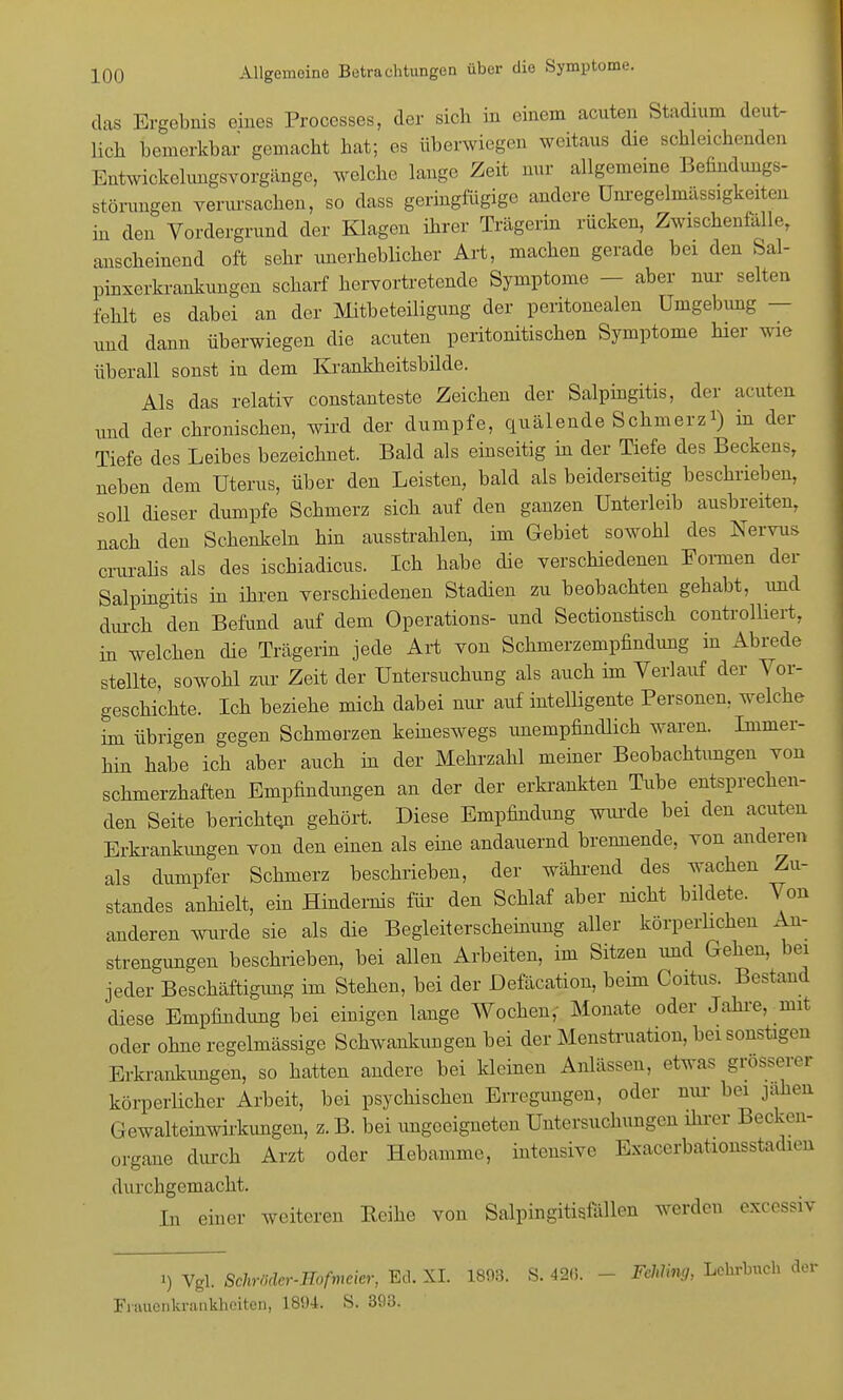 das Ergebnis eines Processes, der sich in einem acnten Stadium deut. lieh bemerkbar gemacht hat; es überwiegen weitaus die schleichenden BntwickelungSYorgänge, welche lange Zeit nur allgemeine Befindungs- störungen verursachen, so dass geringfügige andere Unregelmässigkeiten in den Vordergrund der Klagen ihrer Trägerin rücken, Zwischenfälle, anscheinend oft sehr unerheblicher Art, machen gerade bei den Sal- pinxerkrankungen scharf hervortretende Symptome - aber nur selten fehlt es dabei an der Mitbeteiligung der peritonealen Umgebung — und dann überwiegen die acuten Peritonitis eben Symptome hier wie überall sonst in dem Krankheitsbilde. Als das relativ constanteste Zeichen der Salpingitis, der acuten und der chronischen, wird der dumpfe, quälende Schmerz*) in der Tiefe des Leibes bezeichnet. Bald als einseitig in der Tiefe des Beckens, neben dem Uterus, über den Leisten, bald als beiderseitig beschrieben, soll dieser dumpfe Schmerz sich auf den ganzen Unterleib ausbreiten, nach den Schenkeln hin ausstrahlen, im Gebiet sowohl des Nervus craralis als des ischiadicus. Ich habe die verschiedenen Formen der Salpingitis in ihren verschiedenen Stadien zu beobachten gehabt, und durch den Befund auf dem Operations- und Sectionstisch controlliert, in welchen die Trägerin jede Art von Schmerzempfindung in Abrede stellte, sowohl zur Zeit der Untersuchung als auch im Verlauf der Vor- geschichte. Ich beziehe mich dabei nur auf intelligente Personen, welche im übrigen gegen Schmerzen keineswegs unempfindlich waren. Immer- hin habe ich aber auch in der Mehrzahl meiner Beobachtungen von schmerzhaften Empfindungen an der der erkrankten Tube entsprechen- den Seite berichten gehört. Diese Empfindung wurde bei den acuten Erkrankungen von den einen als eine andauernd brennende, von anderen als dumpfer Schmerz beschrieben, der während des wachen Zu- standes anhielt, ein Hindernis für den Schlaf aber nicht bildete. Von anderen wurde sie als die Begleiterscheinung aller körperlichen An- strengungen beschrieben, bei allen Arbeiten, im Sitzen und Gehen, bei jeder Beschäftigimg im Stehen, bei der Defäcation, beim Coitus. Bestand diese Empfindung bei einigen lange Wochen, Monate oder Jahre, mit oder ohne regelmässige Schwankungen bei der Menstruation, bei sonstigen Erkrankungen, so hatten andere bei kleinen Anlässen, etwas grösserer körperlicher Arbeit, bei psychischen Erregungen, oder nur bei jähen Gewalteinwirkungen, z. B. bei ungeeigneten Untersuchungen ihrer Becken- organe durch Arzt oder Hebamme, intensive Exacerbationsstadien durchgemacht. Tu einer weiteren Reihe von Salpingitisfällen werden excessiv t) Vgl. Schrödcr-Hofmcier, Ed. XL 1803. S. 42(5. - FchVmtj, Frauenkrankheiten, 1894. S. 303.