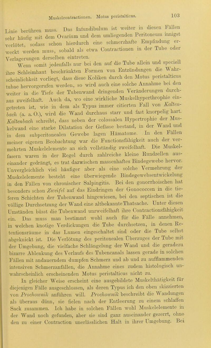 Mnskelcontractionen. Motus peristalticns. Linie berühren muss. Das Infundibulum ist weiter in diesen Fällen sehr häufig mit dem Ovarium und dem umliegenden Peritoneum innigst verlötet, sodass schon hierdurch eine schmerzhafte Empfindung er- weck* werden muss, sobald als etwa Contractionen in der Tube oder Verlagerungen derselben eintreten. Wenn somit jedenfalls nur bei den auf die Tube allein und speciell ihre Schleimhaut beschränkten Formen von Entzündimgen die Wahr- scheinlichkeit vorliegt, dass diese Koliken durch den Motus peristalticns tnbae hervorgerufen werden, so wird auch eine solche Annahme bei den weiter in die Tiefe der Tubenwand dringenden Veränderungen durch- aus zweifelhaft. Auch da, wo eine .wirkliche Muskelkyperthrophie ein- getreten ist, wie in dem als Typus immer citierten Fall von Kalten- bach (a. a. 0.), wird die Wand durchaus starr und fast knorpelig hart. Kaltenbach schreibt, dass neben der colossalen Hypertrophie der Mus- kelwand eine starke Dilatation der Gefässe bestand, in der Wand und in dem subperitonealen Gewebe lagen Hämatome. In den Fällen meiner eigenen Beobachtung war die Functionsfähigkeit auch der ver- mehrten Muskelelemente an sich vollständig zweifelhaft. Die Muskel- fasern waren in der Kegel durch zahlreiche kleine Rundzellen aus- einander gedrängt, es trat dazwischen massenhaftes Bindegewebe hervor. Unvergleichlich viel häufiger aber als eine solche Vermehrung der Muskelelemente besteht eine überwiegende Bindegewebsentwickelung in den Fällen von chronischer Salpingitis. Bei den gonorrhoischen hat besonders schon Ziveifel auf das Eindringen der Gonococcen in die tie- feren Schichten der Tubenwand hingewiesen, bei den septischen ist die völlige Durchsetzung der Wand eine altbekannte Thatsache. Unter diesen Umständen büsst die Tubenwand unzweifelhaft ihre Contractionsfähigkeit ein. Das muss man bestimmt wohl auch für die Fälle annehmen, in welchen knotige Verdickungen die Tube durchsetzen, in denen Ke- tentionsräume in das Lumen eingeschaltet sind oder die Tube selbst abgeknickt ist. Die Verlötimg des peritonealen Uberzuges der Tube mit der Umgebung, die vielfache Schlängelung der Wand und die geradezu bizarre Ablenkung des Verlaufs des Tubencanals lassen gerade in solchen Fällen mit andauerndem dumpfen Schmerz und ab und zu aufflammenden intensiven Schmerzanfällen, die Annahme eines zudem histologisch un- wahrscheinlich erscheinenden Motus peristalticus nicht zu. In gleicher Weise erscheint eine ausgebildete Muskelthätigkeit für diejenigen Fälle ausgeschlossen, als deren Typus ich den oben skizzierten von Prochoivnih anführen will. Prochoivnik beschreibt die Wandungen als überaus dünn, sie fielen nach der Entleerung zu einem schlaffen Sack zusammen. Ich habe in solchen Fällen wohl Muskelelemente in der Wand noch gefunden, aber sie sind ganz auseinander gezerrt, ohne den zu einer Contraction unerlässlichen Halt in ihrer Umgebung. Bei