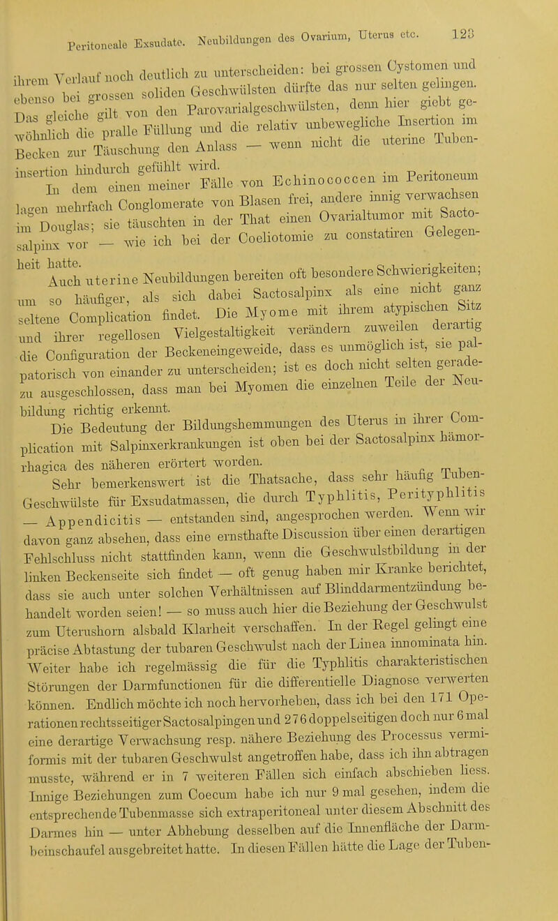 Peritor.o.1« äta»a.tfc Neubildungen des Onhn Dieras etc. 128 . „ ,-,„.,,„,• u„ch deutlich zu unterscheiden: bei grossen Cystomen und , , oliden Geschwülsten dürfte das nur selten gehngen. ; ; , „ do„ v^™^^*,***** *** »- : r i, nnlle Füllung und die relativ unbewegliche Insertu,,, im Sr»Ä den Anlass _ wenn nicht die nterine Tuben- 'riÄSÄ von Ecbinococcen in, Peritoneum laJlehrfaoh Oonglomerate von Blasen frei, andere mmg verwachsen : D, sie tauschten m der That einen Ovarialtumor mit Sacto- ZiZvor - wie ich bei der Coeliotomie zu constataen Gelegen- heit Auch uterina Neubildungen bereiten oft besondere Schwierigkeiten; um 'so häufiger, als sich dabei Sactosalpinv als eine nicht ganz ,.l»ene Comp ication findet. Die Myome mit ihrem atypischen SM. 1 teer Regellosen Vielgestaltigkeit verändern zuweüen d rarüg die Configuiation der Beckeneingeweide, dass es unmöglich ist, sie pal- patorisch von einander zu unterscheiden; ist es doch mebt selten ge,.de- zu ausgeschlossen, dass man bei Myomen die einzelnen Teile dei Neu- bildung richtig erkeimt. . Die Bedeutung der Bildungshemmungen des Uterus in ihrer üoin- plieation mit Salpinxerkrankungen ist oben bei der Saetosalpmx hämor- rhagica des näheren erörtert worden. Sehr bemerkenswert ist die Thatsache, dass sehr häufig Tuben- Geschwülste für Exsudatmassen, die durch Typhlitis, Perityphlitis - Appendicitis - entstanden sind, angesprochen werden. Wenn wir davon ganz absehen, dass eine ernsthafte Discussion über einen derartigen Fehlschluss nicht stattfinden kann, wenn die Geschwulstbildung in der linken Beckenseite sich findet - oft genug haben mir Kranke berichtet, dass sie auch unter solchen Verhältnissen auf Blinddarmentzündung be- handelt worden seien! - so muss auch hier die Beziehung der Geschwulst zum Uterushorn alsbald Klarheit verschaffen. In der Kegel gelingt eine präcise Abtastung der tubaren Geschwulst nach der Linea mnominata hm. Weiter habe ich regelmässig die für die Typhlitis charakteristischen Störungen der Darmfunctionen für die differentielle Diagnose verwerten können. Endlich möchte ich noch hervorheben, dass ich bei den 171 Ope- rationen rechtsseitiger Sactosalpingenund 276 doppelseitigen doch nur 6 mal eine derartige Verwachsung resp. nähere Beziehung des Processus vermi- formis mit der tubaren Geschwulst angetroffen habe, dass ich ihn abtragen musste, während er in 7 weiteren Fällen sich einfach abschieben liess. Innige Beziehungen zum Coecum habe ich nur 9 mal gesehen, indem die entsprechende Tubenmasse sich extraperitoneal unter diesem Abschnitt des | )armes hin — unter Abhebung desselben auf die Innenfläche der Darm- 1 m inschaufel ausgebreitet hatte. In diesen Fällen hätte die Lage der Tuben-