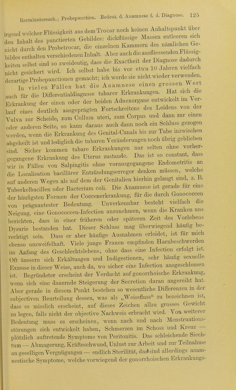 u 1U1 welcher Flüssigkeit aus dem Trocar noch keinen Anhaltspunkt über L Lnhalt dos punctierten Gebildes: dickflüssage Massen entleeren sich lt duroh den Probetrocar, die einzelnen Kammern des nämlichen Ge- , Xltenversohiedenenlhhalt AI,,-auch die ausfliessenden Musslg- n selbst sind so zw,id,utig, dass die Exactheit der Diagnose dadurch ^ gesichert wird. Ich selbst habe bis vor etwa 10 Jahren vielfach rerarügeProhepunctionen gemacht; ich werdesie nicht nieder verwenden ln vielen Fallen hat die Anamnese einen grossen Wert auch für die Differentialdiagnose tubarer Erkrankungen. Hat sich_die Eltoankung der einen oder der beiden Adnexorgane entwickelt im Ver- lauf eines deutlich ausgeprägten Fortschreitens des Leidens von der Vulva zur Scheide, zum Collum uteri, zum Corpus und dann zur einen oder anderen Seite, so kann daraus auch dann noch ein Schluss gezogen werden, wenn die Erkrankung des Genital-Canals bis zur Tube inzwischen abgeheilt ist und lediglich die tubaren Veränderungen noch übng geblieben sind Sicher kommen tubare Erkrankungen nur selten ohne vorher- gegangene Erkrankung des Uterus zustande. Das ist so constant, dass wir in Fällen von Salpingitis ohne vorausgegangene Endometritis an die Localisation bacillärer Entzündungserreger denken müssen, welche auf anderen Wegen als auf dem der Genitalien hierhin gelangt sind, z. x>. Tuberkelbacillen oder Bacterium coh. Die Anamnese ist gerade für eine der häufigsten Formen der Coccenerkrankung, für die durch Gonococcen tou prägnantester Bedeutung. Unverkennbar besteht vielfach die Neigung, eine Gonococcen-Infection anzunehmen, wenn die Kranken uns berichten, dass in einer früheren oder späteren Zeit des Vorlebens Dysurie bestanden hat. Dieser Schluss mag überwiegend häufig be- rechtigt sein. Dass er aber häufige Ausnahmen erleidet, ist für mich ebenso unzweifelhaft. Viele junge Frauen empfinden Harnbeschwerden im Anfang des Geschlechtslebens, ohne dass eine Infection erfolgt ist. Oft äussern sich Erkältungen und Indigestionen, sehr häufig sexuelle Exzesse in dieser Weise, auch da, wo sicher eine Infection ausgeschlossen ist. Begründeter erscheint der Verdacht auf gonorrhoische Erkrankung, wenn sich eine dauernde Steigerung der Secretion daran angereiht hat. Aber gerade in diesem Punkt bestehen so wesentliche Differenzen in der subjectiven Beurteilung dessen, was als „Weissfluss zu bezeichnen ist, dass es misslich erscheint, auf dieses Zeichen allzu grosses Gewicht zu legen, falls nicht der objective Nachweis erbracht wird. Von weiterer Bedeutung muss es erscheinen, wenn nach und nach Menstruations- störungen sich entwickelt haben, Schmerzen im Schoss und Kreuz — plötzlich auftretende Symptome von Peritonitis. Das schleichende Siech- tum _ Abmagerung, Kräfteschwund, Unlust zur Arbeit und zur Teilnahme an geselligen Vergnügungen— endlich Sterilität, das» sind allerdings anain- nestische Symptome, welche vorwiegend der gonorrhoischen Erkrankung«-