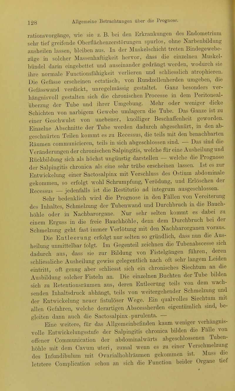 rationsvorgänge, wie sie z. B. bei den Erkrankungen des Endometrium sehr tief greifende Oberflächenzerstörungen spurlos, ohne Narbenbildung ausheilen lassen, bleiben aus. In der Muskelschicht treten Bindegewebe- züge in solcher Massenhaftigkeit hervor, dass die einzelneu Muskel- bündel darin eingebettet und auseinander gedrängt werden, wodurch sie ihre normale Functionsfähigkeit verlieren und schliesslich atrophieren. Die Gefässe erscheinen ectatisch, von Rundzellenherden umgeben, die Gefässwand verdickt, unregelmässig gestaltet. Ganz besonders ver- hängnisvoll gestalten sich die chronischen Processe in dem Peritoneal- überzug der Tube und ihrer Umgebung. Mehr oder weniger dicke Schichten von narbigem Gewebe umlagern die Tube. Das Ganze ist zu einer Geschwulst von unebener, knolliger Beschaffenheit geworden. Einzelne Abschnitte der Tube werden dadurch abgeschnürt, in den ab- geschnürten Teilen kommt es zu Recessus, die teils mit den benachbarten Bäumen communicieren, teils in sich abgeschlossen sind. — Das sind die Veränderungen der chronischen Salpingitis, welche für eine Ausheilung und Rückbildung sich als höchst ungünstig darstellen — welche die Prognose der Salpingitis chronica als eine sehr trübe erscheinen lassen. Ist es zur Entwickelung einer Sactosalpinx mit Verschluss des Ostium abdominale gekommen, so erfolgt wohl Schrumpfung, Verödung, und Erlöschen der Recessus — jedenfalls ist die Restitutio ad integrum ausgeschlossen. Sehr bedenklich wird die Prognose in den Fällen von Vereiterung des Inhaltes, Schmelzung der Tubenwand und Durchbruch in die Bauch- höhle oder in Nachbarorgane. Nur sehr selten kommt es dabei zu einem Erguss in die freie Bauchhöhle, denn dem Durchbruch bei der Schmelzimg geht fast immer Verlötimg mit den Nachbarorganen voraus. Die Entleerung erfolgt nur selten so gründlich, dass nun die Aus- heilung unmittelbar folgt. Im Gegenteil zeichnen die Tubenabscesse sich dadurch aus, dass sie zur Bildung von Fistelgängen führen, deren schliessliche Ausheilung gewiss gelegentüch nach oft sehr langem Leiden eintritt, oft genug aber schliesst sich ein chronisches Siechtum an die Ausbildung solcher Fisteln an. Die einzelnen Buchten der Tube bilden sich zu Retentionsräumen aus, deren Entleerung teils von dem wach- senden Inhaltsdruck abhängt, teils von weitergehender Schmelzung und der Entwickelung neuer fistulöser Wege. Ein qualvolles Siechtum mit allen Gefahren, welche derartigen Abscessherden eigentümlich sind, be- gleiten dann auch die Sactosalpinx purulenta. — Eine weitere, für das Allgemeinbefinden kaum weniger verhängnis- volle Entwickelungsstufe der Salpingitis chronica bilden die Fälle von offener Communication der abdominalwärts abgeschlossenen Tuben- höhle mit dem Cavum uteri, zumal wenn es zu einer Verschmelzung des Infundibulum mit Ovarialhonli'äumen gekommen ist. Muss die letztere (Jomplication schon an sich die Function heider Organe tief