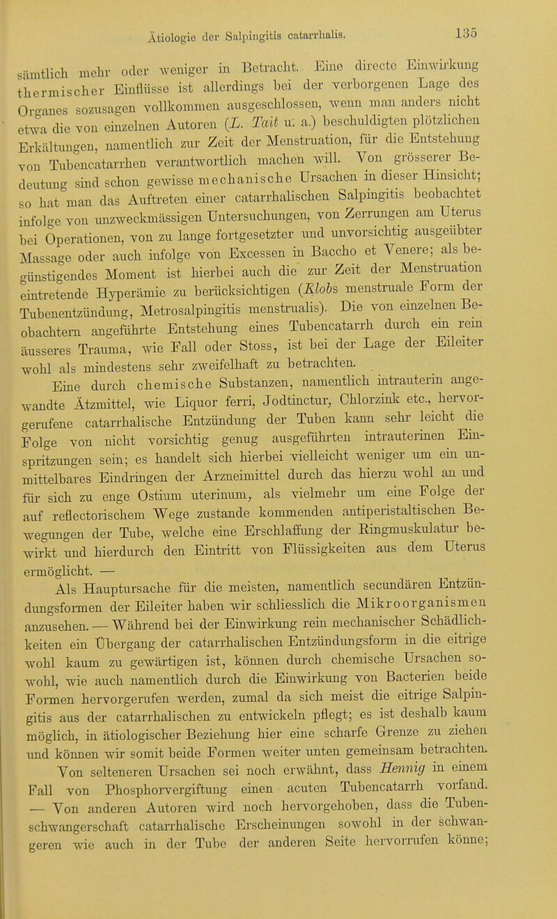 sämtlich mehr oder weniger in Betracht. Eine direetc Einwirkung thermischer Einflüsse ist allerdings bei der verborgenen Lage des Oreanes sozusagen vollkommen ausgeschlossen, wenn man anders nicht etwa die von einzelnen Autoren {L. Taü u. a.) beschuldigten plötzlichen Erkältungen, namentlich zur Zeit der Menstruation, für die Entstehung von Tubencatarrhen verantwortlich machen will. Von grösserer Be- deutung sind schon gewisse mechanische Ursachen in dieser Hinsicht; so hat man das Auftreten einer catarrhalischen Salpingitis beobachtet infol-e von unzweckmäßigen Untersuchungen, von Zerrungen am Uterus bei Operationen, von zu lange fortgesetzter und unvorsichtig ausgeübter Massage oder auch infolge von Excessen in Baccho et Venere; als be- oünstigendes Moment ist hierbei auch die zur Zeit der Menstruation eintretende Hyperämie zu berücksichtigen (Klobs menstruale Form der Tubenentzündung, Metrosalpingitis menstrualis). Die von emzelnen Be- obachtern angeführte Entstehung eines Tubencatarrh durch em rein äusseres Trauma, wie Fall oder Stoss, ist bei der Lage der Eileiter wohl als mindestens sehr zweifelhaft zu betrachten. Eine durch chemische Substanzen, namentlich intrauterin ange- wandte Ätzmittel, wie Liquor ferri, Jodtinctur, Chlorzink etc., hervor- gerufene catarrhalische Entzündung der Tuben kann sehr leicht che Folge von nicht vorsichtig genug ausgeführten intrauterinen Ein- spritzungen sein; es handelt sich Herbei vielleicht weniger um ein iin- mittelbares Eindringen der Arzneimittel durch das hierzu wohl an und für sich zu enge Ostium uterinum, als vielmehr um eine Folge der auf reflectorischem Wege zustande kommenden antiperistaltischen Be- wegungen der Tube, welche eine Erschlaffung der Bingmuskulatur be- wirkt und hierdurch den Eintritt von Flüssigkeiten aus dem Uterus ermöglicht. — Als Hauptursache für die meisten, namentlich secundären Entzün- dungsformen der Eileiter haben wir schliesslich die Mikroorganismen anzusehen. — Während bei der Einwirkung rein mechanischer Schädlich- keiten ein Übergang der catarrhalischen Entzündungsform in die eitrige wohl kaum zu gewärtigen ist, können durch chemische Ursachen so- wohl, wie auch namentiieh durch die Einwirkimg von Bacterien beide Formen hervorgerufen werden, zumal da sich meist die eitrige Salpin- gitis aus der catarrhalischen zu entwickeln pflegt; es ist deshalb kaum möglich, in ätiologischer Beziehung hier eine scharfe Grenze zu ziehen und können wir somit beide Formen weiter unten gemeinsam betrachten. Yon selteneren Ursachen sei noch erwähnt, dass Hennig in emem Fall von Phosphorvergiftung einen acuten Tubencatarrh vorfand. — Von anderen Autoren wird noch hervorgehoben, dass die Tuben- schwangerschaft catarrhalische Erscheinungen sowohl in der schwan- geren wie auch in der Tube der anderen Seite hervorrufen könne;