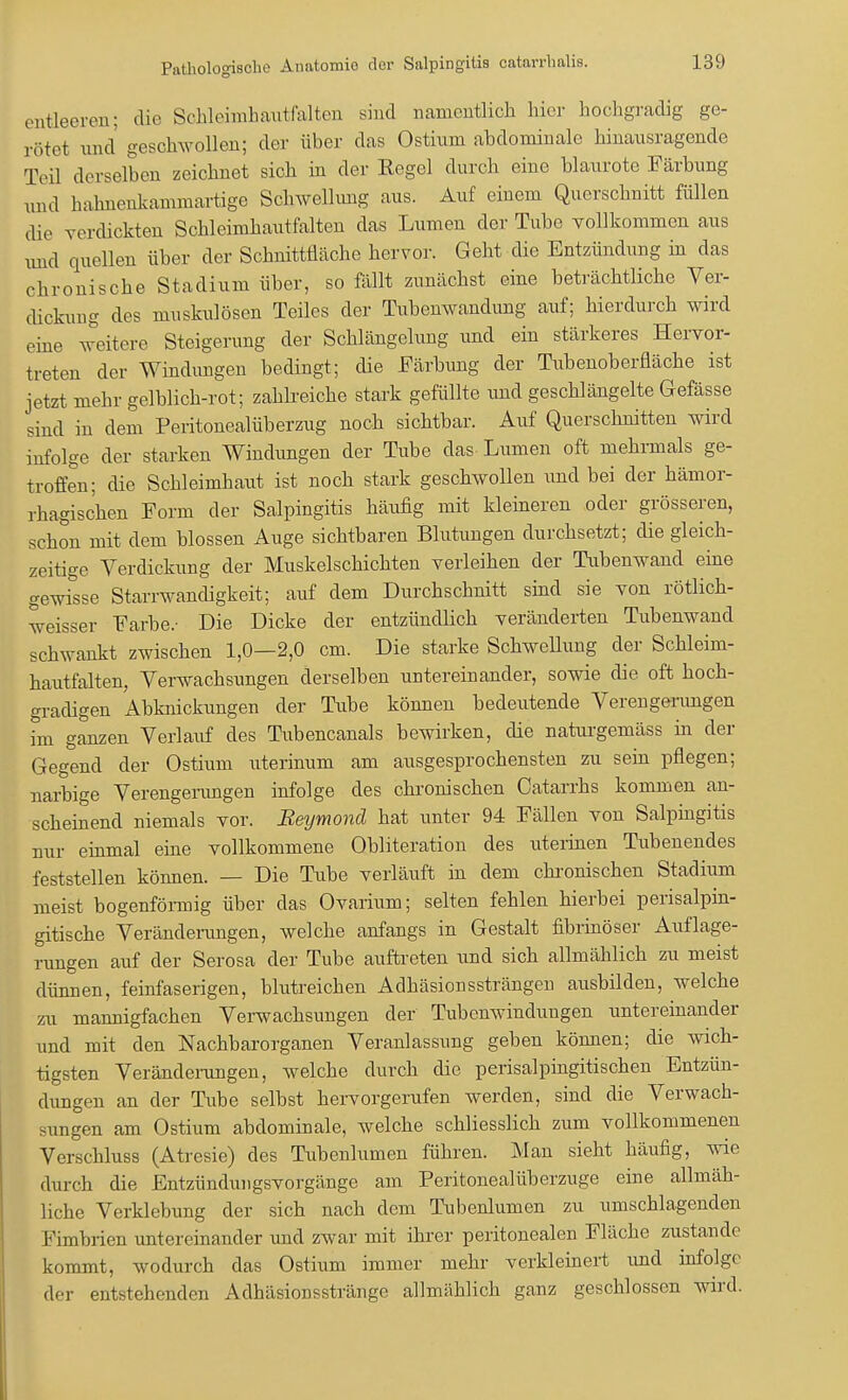entleeren; die Schleimhaxitfalten sind namentlich liier hochgradig ge- rötet und geschwollen; der über das Ostinm abdominale hinausragende Teil derselben zeichnet sich in der Eegel durch eine blaurote Färbung und hahnenkammartige Schwellung aus. Auf einem Querschnitt füllen die verdickten Schleimhautfalten das Lumen der Tube vollkommen aus nnd quellen über der Schnittfläche hervor. Geht die Entzündung in das chronische Stadium über, so fällt zunächst eine beträchtliche Ver- dickung des muskulösen Teiles der Tubenwandung auf; hierdurch wird eine weitere Steigerung der Schlängelung und ein stärkeres Hervor- treten der Windungen bedingt; die Färbung der Tubenoberfläche ist jetzt mehr gelblich-rot; zahlreiche stark gefüllte und geschlängelte Gefässe sind in dem Peritonealüberzug noch sichtbar. Auf Querschnitten wird infolge der starken Windungen der Tube das Lumen oft mehrmals ge- troffen; die Schleimhaut ist noch stark geschwollen und bei der hämor- rhagischen Form der Salpingitis häufig mit kleineren oder grösseren, schon mit dem blossen Auge sichtbaren Blutungen durchsetzt; die gleich- zeitige Verdickung der Muskelschichten verleihen der Tubenwand eine gewfsse Starrwandigkeit; auf dem Durchschnitt sind sie von rötlich- weisser Farbe.- Die Dicke der entzündlich veränderten Tubenwand schwankt zwischen 1,0—2,0 cm. Die starke Schwellung der Schleim- hautfalten, Verwachsungen derselben untereinander, sowie die oft hoch- gradigen Abknickungen der Tube können bedeutende Verengerungen im ganzen Verlauf des Tubencanals bewirken, die naturgeniäss in der Gegend der Ostium uterinum am ausgesprochensten zu sein pflegen; narbige Verengerungen infolge des chronischen Catarrhs kommen an- scheinend niemals vor. Beymond hat unter 94 Fällen von Salpingitis nur einmal eine vollkommene Obliteration des uterinen Tubenendes feststellen können. — Die Tube verläuft in dem chronischen Stadium meist bogenförmig über das Ovarium; selten fehlen hierbei perisalpin- gitische Veränderungen, welche anfangs in Gestalt fibrinöser Auflage- rungen auf der Serosa der Tube auftreten und sich allmählich zu meist dünnen, feinfaserigen, blutreichen Adhäsionssträngen ausbilden, welche zu mannigfachen Verwachsungen der Tubenwindungen untereinander und mit den Nachbarorganen Veranlassung geben können; die wich- tigsten Veränderungen, welche durch die perisalpingitischen Entzün- dungen an der Tube selbst hervorgerufen werden, sind die Verwach- sungen am Ostium abdominale, welche schliesslich zum vollkommenen Verschluss (Atresie) des Tubenlumen führen. Man sieht häufig, wie durch die Entzündungsvorgänge am Peritonealüberzuge eine allmäh- liche Verklebung der sich nach dem Tubenlumen zu umschlagenden Fimbrien untereinander und zwar mit ihrer peritonealen Fläche zustande kommt, wodurch das Ostium immer mehr verkleinert und infolge der entstehenden Adhäsionsstränge allmählich ganz geschlossen wird.