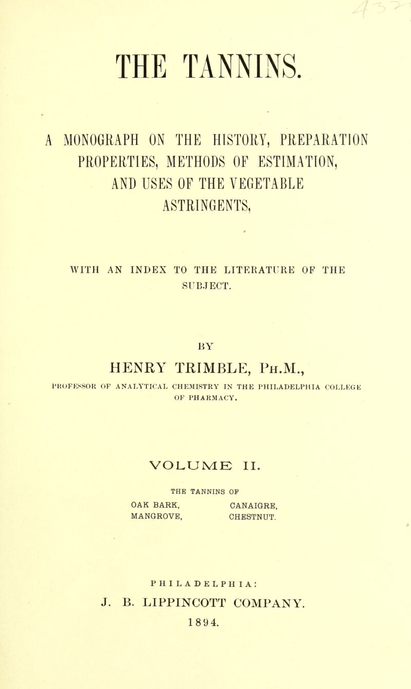 THE TANNINS. A MONOGRAPH ON THE HISTORY, PREPARATION PROPERTIES, METHODS OF ESTIMATION, AND USES OF THE VEGETABLE ASTRINGENTS, WITH AN INDEX TO THE LITERATURE OP THE SUBJECT. BY HENRY TRIMBLE, Ph.M., PKOFESSOK OF ANALYTICAL CHEMISTRY IN THE PHILADELPHIA COLLEGE OP PHARMACY. VOLUME II. THE TANNINS OF OAK BARK, CANAIGRE, MANGROVE, CHESTNUT. J. B. PHILADELPHIA: LIPPINCOTT COMPANY. 1894.