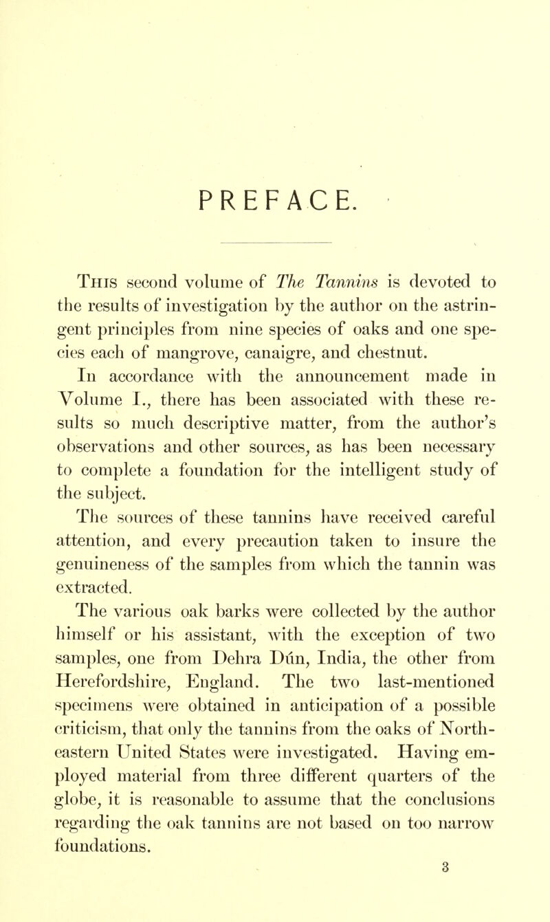 PREFACE. This second volume of The Tannins is devoted to the results of investigation by the author on the astrin- gent principles from nine species of oaks and one spe- cies each of mangrove, canaigre, and chestnut. In accordance with the announcement made in Volume I., there has been associated with these re- sults so much descriptive matter, from the author's observations and other sources, as has been necessary to complete a foundation for the intelligent study of the subject. The sources of these tannins have received careful attention, and every precaution taken to insure the genuineuess of the samples from which the tannin was extracted. The various oak barks were collected by the author himself or his assistant, with the exception of two samples, one from Dehra Dun, India, the other from Herefordshire, Eugland. The two last-mentioned specimens were obtained in anticipation of a possible criticism, that only the tannins from the oaks of North- eastern United States were investigated. Having em- ployed material from three different quarters of the globe, it is reasonable to assume that the conclusions regarding the oak tannins are not based on too narrow foundations.