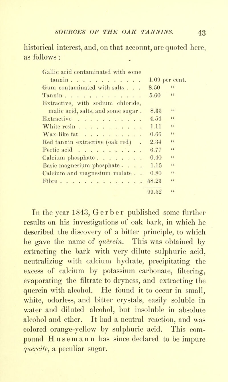 historical interest, and, on that account, are quoted here, as follows: Gallic acid contaminated with some tannin 1.09 per cent. Gum contaminated with salts ... 8.50  Tannin 5.60  Extractive, with sodium chloride, malic acid, salts, and some sugar . 8.33  Extractive 4.54 » White resin 1.11  Wax-like fat 0.66  Bed tannin extractive (oak red) . 2.34  Pectic acid 6.77  Calcium phosphate 0.40  Basic magnesium phosphate .... 1.15  Calcium and magnesium malate . . 0.80  Fibre 58.23 « 99.52  in the year 1843, Gerber published some further results on his investigations of oak bark, in which he described the discovery of a bitter principle, to which he gave the name of quercin. This was obtained by extracting the bark with very dilute sulphuric acid, neutralizing with calcium hydrate, precipitating the excess of calcium by potassium carbonate, filtering, evaporating the filtrate to dryness, and extracting the quercin with alcohol. He found it to occur in small, white, odorless, and bitter crystals, easily soluble in water and diluted alcohol, but insoluble in absolute alcohol and ether. It had a neutral reaction, and was colored orange-yellow by sulphuric acid. This com- pound Husemann has since declared to be impure quercite, a peculiar sugar.