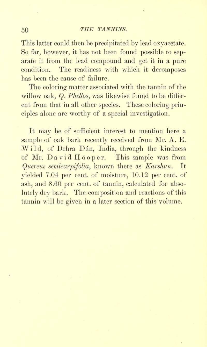 This latter could then be precipitated by lead oxyacetate. So far, however, it has not been found possible to sep- arate it from the lead compound and get it in a pure condition. The readiness with which it decomposes has been the cause of failure. The coloring matter associated with the tannin of the willow oak, Q. Phettos, was likewise found to be differ- ent from that in all other species. These coloring prin- ciples alone are worthy of a special investigation. It may be of sufficient interest to mention here a sample of oak bark recently received from Mr. A. E. Wild, of Dehra Dun, India, through the kindness of Mr. David Hooper. This sample was from Quercus semiearpifolia, known there as Karshun. It yielded 7.04 per cent, of moisture, 10.12 per cent, of ash, and 8.60 per cent, of tannin, calculated for abso- lutely dry bark. The composition and reactions of this taunin will be given in a later section of this volume.