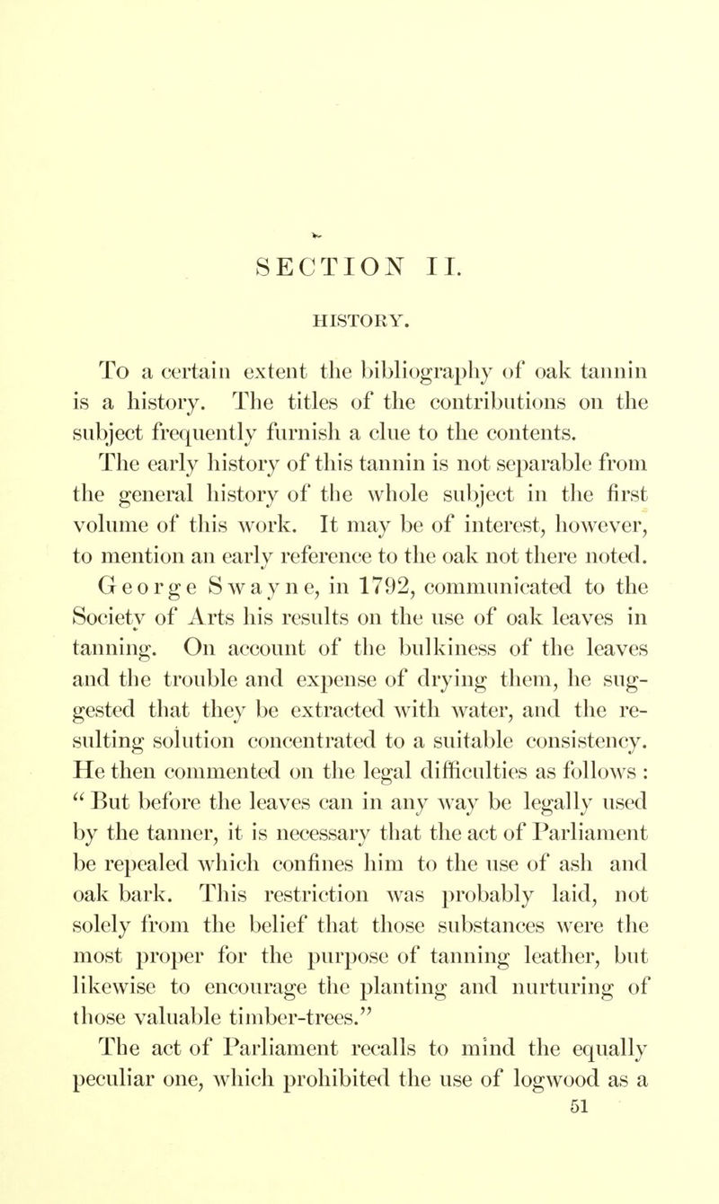 HISTORY. To a certain extent the bibliography of oak tannin is a history. The titles of the contributions on the subject frequently furnish a clue to the contents. The early history of this tannin is not separable from the general history of the whole subject in the first volume of this work. It may be of interest, however, to mention an early reference to the oak not there noted. George Swayne, in 1792, communicated to the Society of Arts his results on the use of oak leaves in tanning. On account of the bulkiness of the leaves and the trouble and expense of drying them, he sug- gested that they be extracted with water, and the re- sulting solution concentrated to a suitable consistency. He then commented on the legal difficulties as follows :  But before the leaves can in any way be legally used by the tanner, it is necessary that the act of Parliament be repealed which confines him to the use of ash and oak bark. This restriction was probably laid, not solely from the belief that those substances were the most proper for the purpose of tanning leather, but likewise to encourage the planting and nurturing of those valuable timber-trees. The act of Parliament recalls to mind the equally peculiar one, which prohibited the use of logwood as a