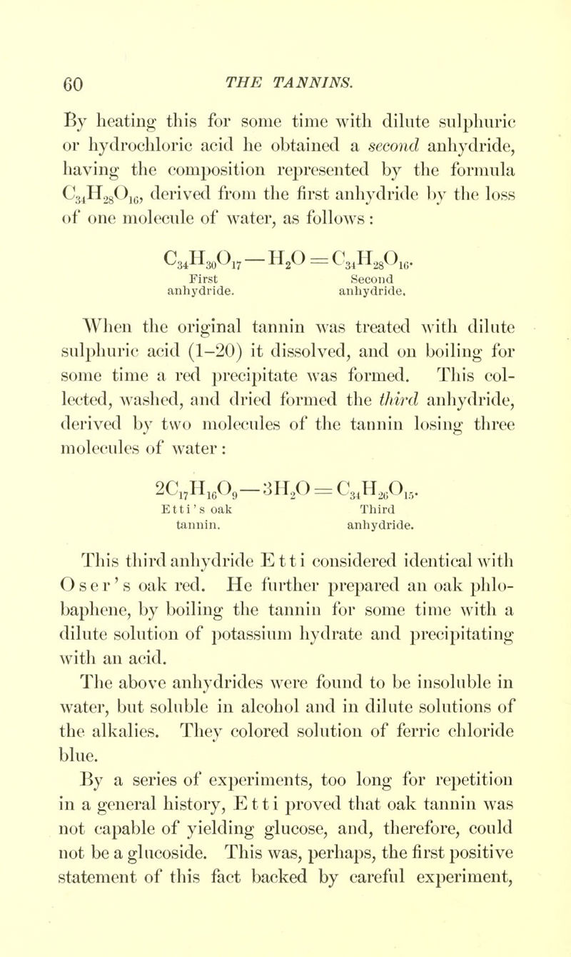 By heating this for some time with dilute sulphuric or hydrochloric acid he obtained a second anhydride, having the composition represented by the formula C34H28O10, derived from the first anhydride by the loss of one molecule of water, as follows: C34H30O17 H20 = C34H28016. First Second anhydride. anhydride. When the original tannin was treated with dilute sulphuric acid (1-20) it dissolved, and on boiling for some time a red precipitate was formed. This col- lected, washed, and dried formed the third anhydride, derived by two molecules of the tannin losing three molecules of water: 2C1)Hlt09-3H!0 = CMHA. Etti's oak Third tannin. anhydride. This third anhydride E11 i considered identical with Oser's oak red. He further prepared an oak phlo- baphene, by boiling the tannin for some time with a dilute solution of potassium hydrate and precipitating with an acid. The above anhydrides were found to be insoluble in water, but soluble in alcohol and in dilute solutions of the alkalies. They colored solution of ferric chloride blue. By a series of experiments, too long for repetition in a general history, E11 i proved that oak tannin was not capable of yielding glucose, and, therefore, could not be a glucoside. This was, perhaps, the first positive statement of this fact backed by careful experiment,