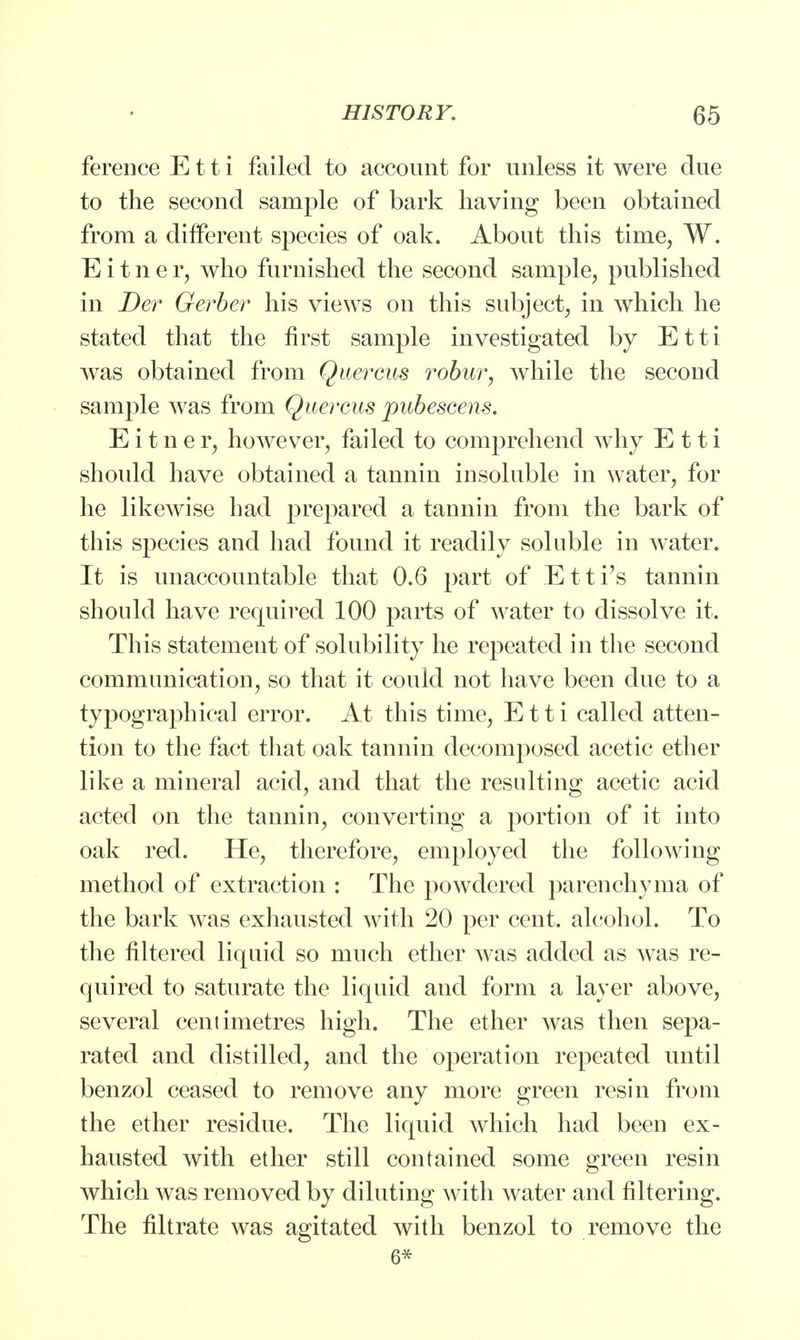 ference E11 i failed to account for unless it were due to the second sample of bark having been obtained from a different species of oak. About this time, W. E i t n e r, who furnished the second sample, published in Der Gerber his views on this subject, in which he stated that the first sample investigated by Etti was obtained from Quercus robur, while the second sample was from Quercus pubescens. E i t n e r, however, failed to comprehend why Etti should have obtained a tannin in soluble in water, for he likewise had prepared a tannin from the bark of this species and had found it readily soluble in water. It is unaccountable that 0.6 part of Et ti's tannin should have required 100 parts of water to dissolve it. This statement of solubility he repeated in the second communication, so that it could not have been due to a typographical error. At this time, Etti called atten- tion to the fact that oak tannin decomposed acetic ether like a mineral acid, and that the resulting acetic acid acted on the tannin, converting a portion of it into oak red. He, therefore, employed the following method of extraction : The powdered parenchyma of the bark was exhausted with 20 per cent, alcohol. To the filtered liquid so much ether was added as Avas re- quired to saturate the liquid aud form a layer above, several centimetres high. The ether was then sepa- rated and distilled, and the operation repeated until benzol ceased to remove any more green resin from the ether residue. The liquid which had been ex- hausted with ether still contained some green resin which was removed by diluting with water and filtering. The filtrate was agitated with benzol to remove the 6*