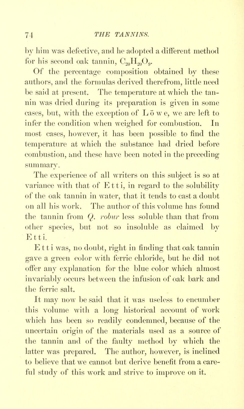 by him was defective, and he adopted a different method for his second oak tannin, C20H20O9. Of the percentage composition obtained by these authors, and the formulas derived therefrom, little need be said at present. The temperature at which the tan- nin was dried during its preparation is given in some cases, but, with the exceptiou of Low e, we are left to infer the condition when weighed for combustion. In most cases, however, it has been possible to find the temperature at which the substance had dried before combustion, and these have been noted in the preceding summary. The experience of all writers on this subject is so at variance with that of Etti, in regard to the solubility of the oak tannin in water, that it tends to cast a doubt on all his work. The author of this volume has found the tannin from Q. robur less soluble than that from other species, but not so insoluble as claimed by Etti. Etti was, no doubt, right in finding that oak tannin gave a green color with ferric chloride, but he did not offer any explanation for the blue color which almost invariably occurs between the infusion of oak bark and the ferric salt. It may now be said that it was useless to encumber this volume with a long historical account of work which has been so readily condemned, because of the uncertain origin of the materials used as a source of the tannin and of the faulty method by which the latter was prepared. The author, however, is inclined to believe that we cannot but derive benefit from a care- ful study of this work and strive to improve on it.