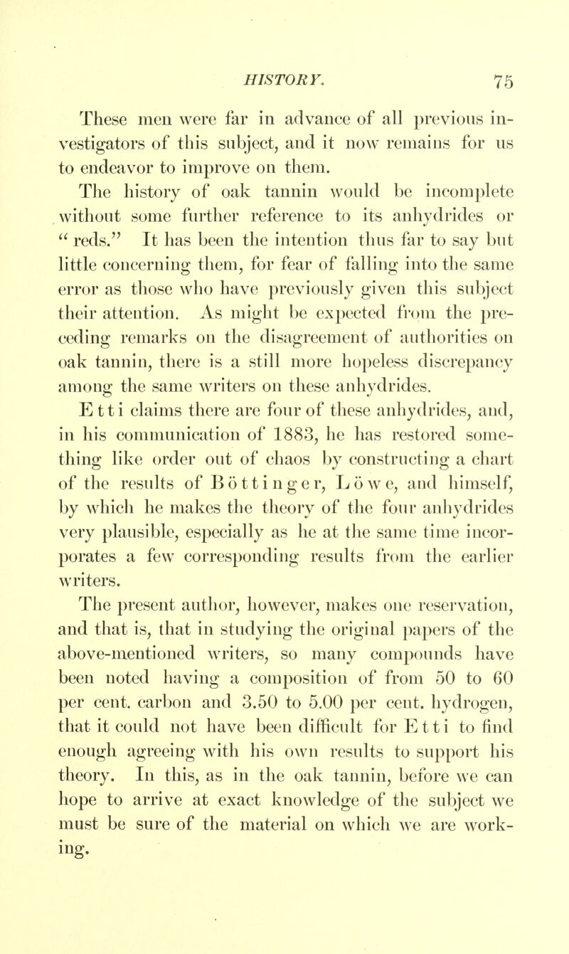 These men were far in advance of all previous in- vestigators of this subject, and it now remains for us to endeavor to improve on them. The history of oak tannin would be incomplete without some further reference to its anhydrides or  reds. It has been the intention thus far to say but little concerning them, for fear of falling into the same error as those who have previously given this subject their attention. As might be expected from the pre- ceding remarks on the disagreement of authorities on oak tannin, there is a still more hopeless discrepancy among the same writers on these anhydrides. Etti claims there are four of these anhydrides, and, in his communication of 1883, he has restored some- thing like order out of chaos by constructing a chart of the results ofBottinger, Lowe, and himself, by which he makes the theory of the four anhydrides very plausible, especially as he at the same time incor- porates a few corresponding results from the earlier writers. The present author, however, makes one reservation, and that is, that in studying the original papers of the above-mentioned writers, so many compounds have been noted having a composition of from 50 to 60 per cent, carbon and 3.50 to 5.00 per cent, hydrogen, that it could not have been difficult for Etti to find enough agreeing with his own results to support his theory. In this, as in the oak tannin, before we can hope to arrive at exact knowledge of the subject we must be sure of the material on which Ave are work- ing.