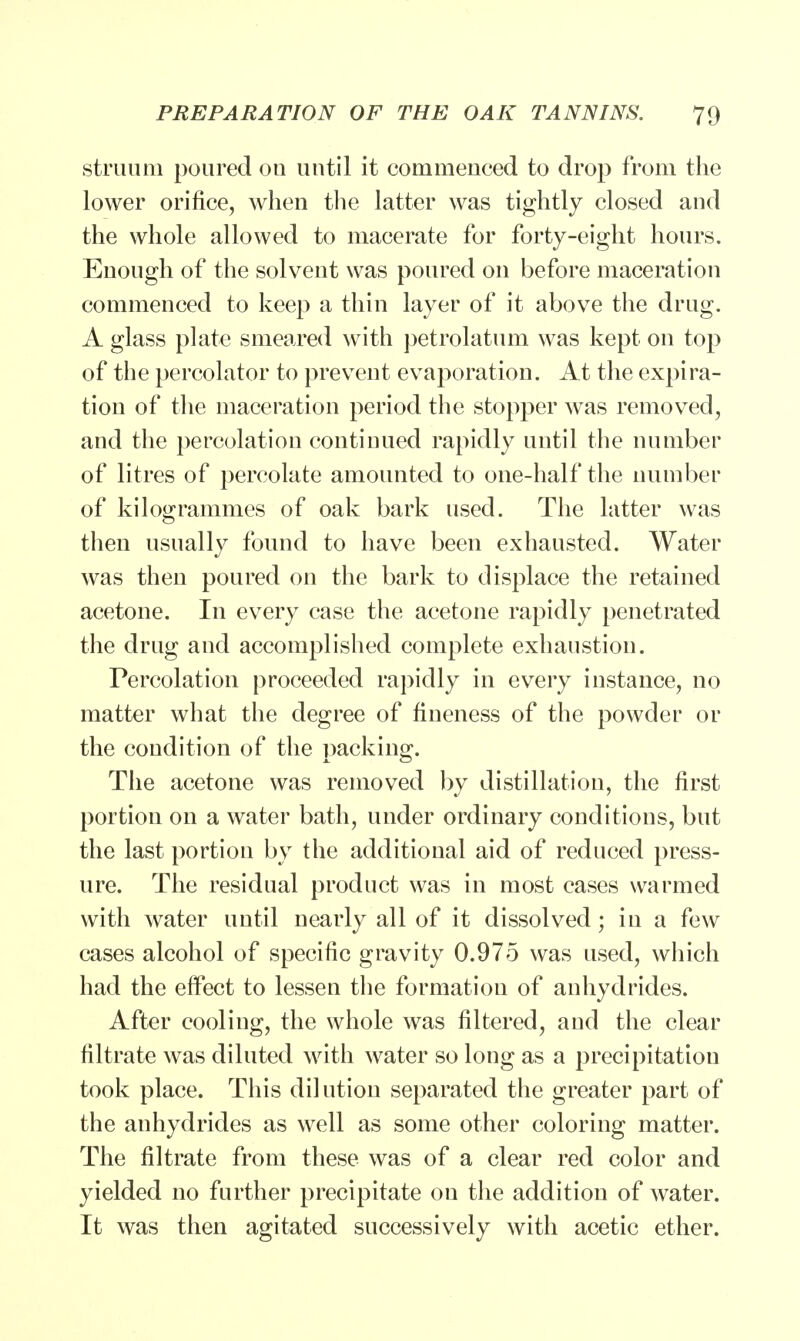 struum poured on until it commenced to drop from the lower orifice, when the latter was tightly closed and the whole allowed to macerate for forty-eight hours. Enough of the solvent was poured on before maceration commenced to keep a thin layer of it above the drug. A glass plate smeared with petrolatum was kept on top of the percolator to prevent evaporation. At the expira- tion of the maceration period the stopper was removed, and the percolation continued rapidly until the number of litres of percolate amounted to one-half the number of kilogrammes of oak bark used. The latter was then usually found to have been exhausted. Water was then poured on the bark to displace the retained acetone. In every case the acetone rapidly penetrated the drug and accomplished complete exhaustion. Percolation proceeded rapidly in every instance, no matter what the degree of fineness of the powder or the condition of the packing. The acetone was removed by distillation, the first portion on a water bath, under ordinary conditions, but the last portion by the additional aid of reduced press- ure. The residual product was in most cases warmed with water until nearly all of it dissolved; in a few cases alcohol of specific gravity 0.975 was used, which had the effect to lessen the formation of anhydrides. After cooling, the whole was filtered, and the clear filtrate was diluted with water so long as a precipitation took place. This dilution separated the greater part of the anhydrides as well as some other coloring matter. The filtrate from these was of a clear red color and yielded no further precipitate on the addition of water. It was then agitated successively with acetic ether.