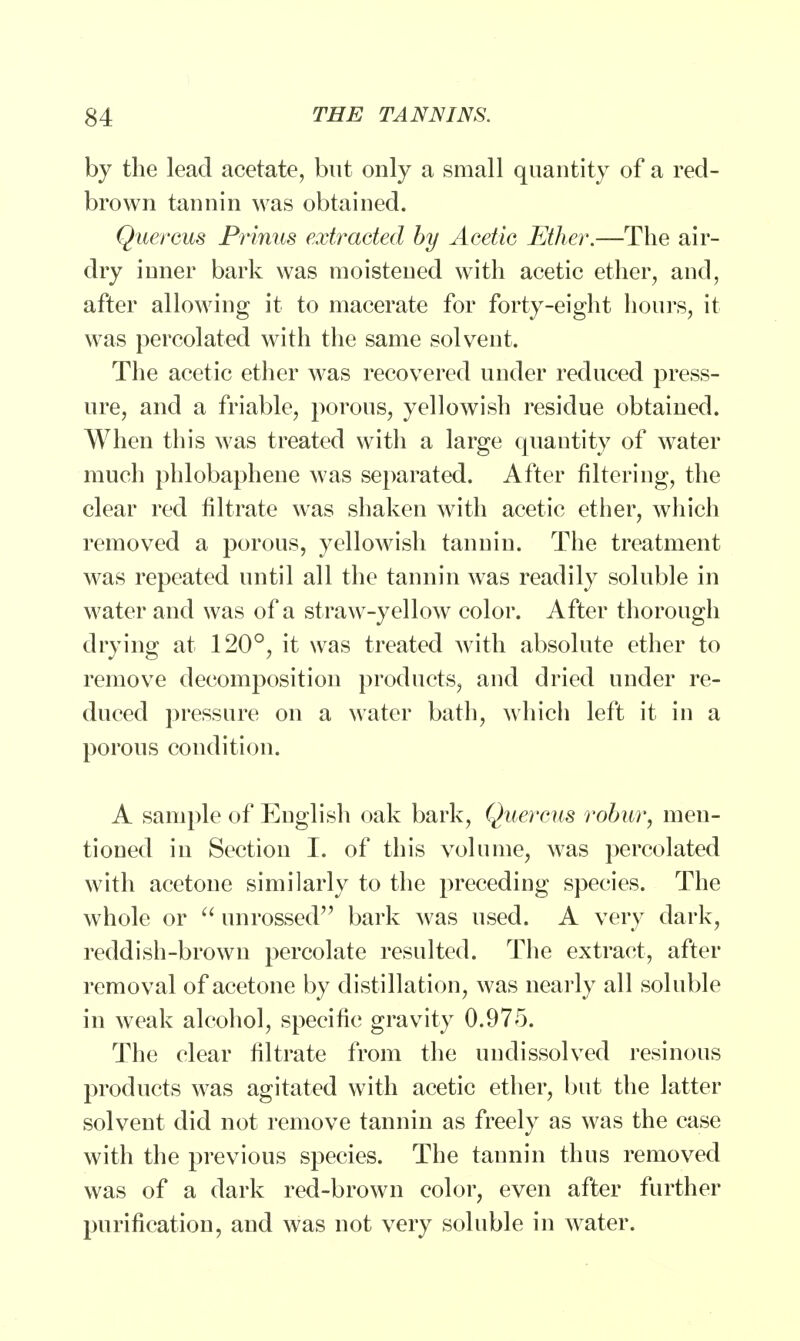 by the lead acetate, but only a small quantity of a red- brown tannin was obtained. Quercus Prinus extracted by Acetic Ether.—The air- dry inner bark was moistened with acetic ether, and, after allowing it to macerate for forty-eight hours, it was percolated with the same solvent. The acetic ether was recovered under reduced press- ure, and a friable, porous, yellowish residue obtained. When this was treated with a large quantity of water much phlobaphene was separated. After filtering, the clear red filtrate was shaken with acetic ether, which removed a porous, yellowish tannin. The treatment was repeated until all the tannin was readily soluble in water and was of a straw-yellow color. After thorough drying at 120°, it was treated with absolute ether to remove decomposition products, and dried under re- duced pressure on a water bath, which left it in a porous condition. A sample of English oak bark, Quercus robur, men- tioned in Section I. of this volume, was percolated with acetone similarly to the preceding species. The whole or  unrossed bark was used. A very dark, reddish-brown percolate resulted. The extract, after removal of acetone by distillation, was nearly all soluble in weak alcohol, specific gravity 0.975. The clear filtrate from the undissolved resinous products was agitated with acetic ether, but the latter solvent did not remove tannin as freely as was the case with the previous species. The tannin thus removed was of a dark red-brown color, even after further purification, and was not very soluble in water.