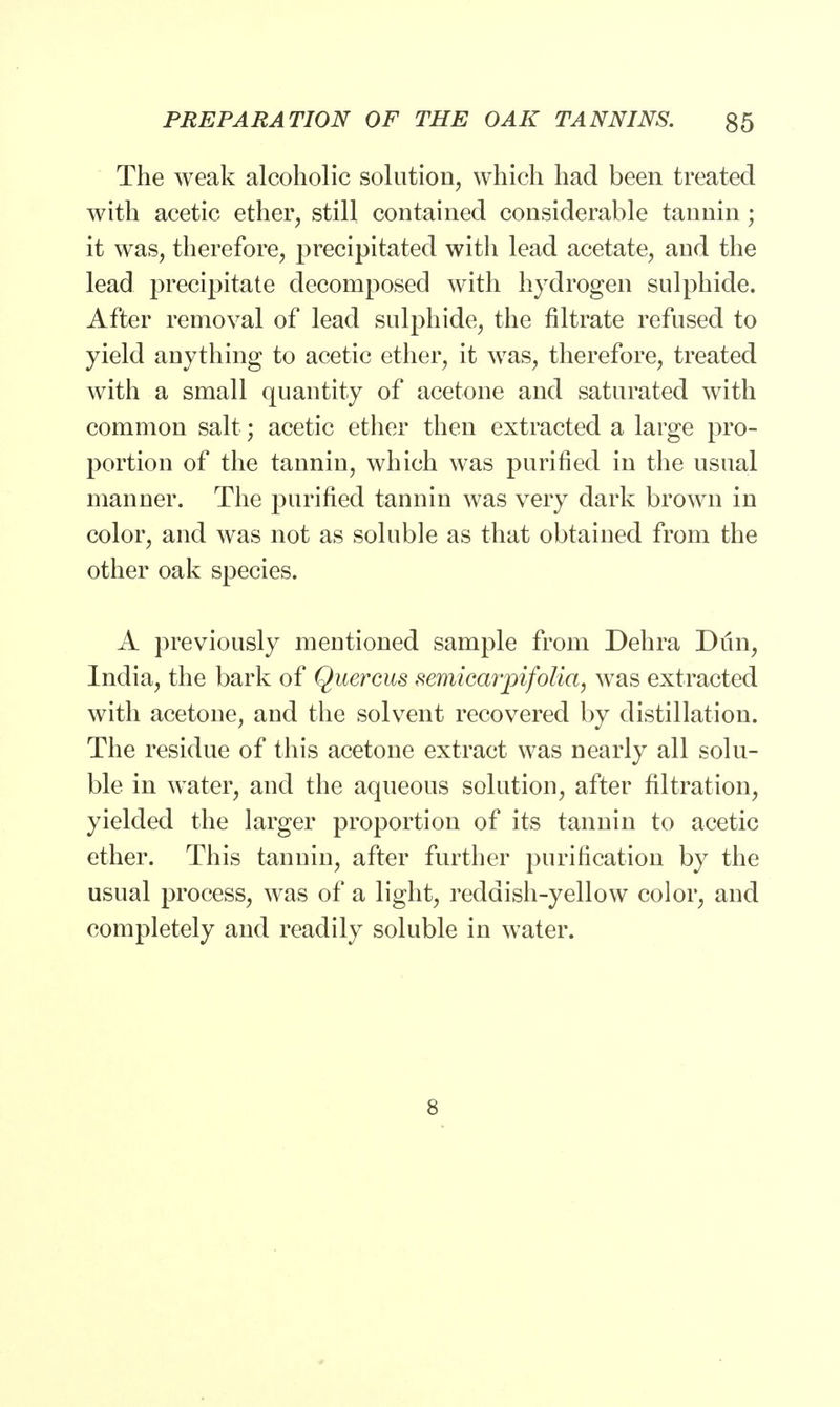 The weak alcoholic solution, which had been treated with acetic ether, still contained considerable tannin; it was, therefore, precipitated with lead acetate, and the lead precipitate decomposed with hydrogen sulphide. After removal of lead sulphide, the filtrate refused to yield anything to acetic ether, it was, therefore, treated with a small quantity of acetone and saturated with common salt; acetic ether then extracted a large pro- portion of the tannin, which was purified in the usual manner. The purified tannin was very dark brown in color, and was not as soluble as that obtained from the other oak species. A previously mentioned sample from Dehra Dun, India, the bark of Quercus semicarjpifolia, was extracted with acetone, and the solvent recovered by distillation. The residue of this acetone extract was nearly all solu- ble, in water, and the aqueous solution, after filtration, yielded the larger proportion of its tannin to acetic ether. This tannin, after further purification by the usual process, was of a light, reddish-yellow color, and completely and readily soluble in water. 8