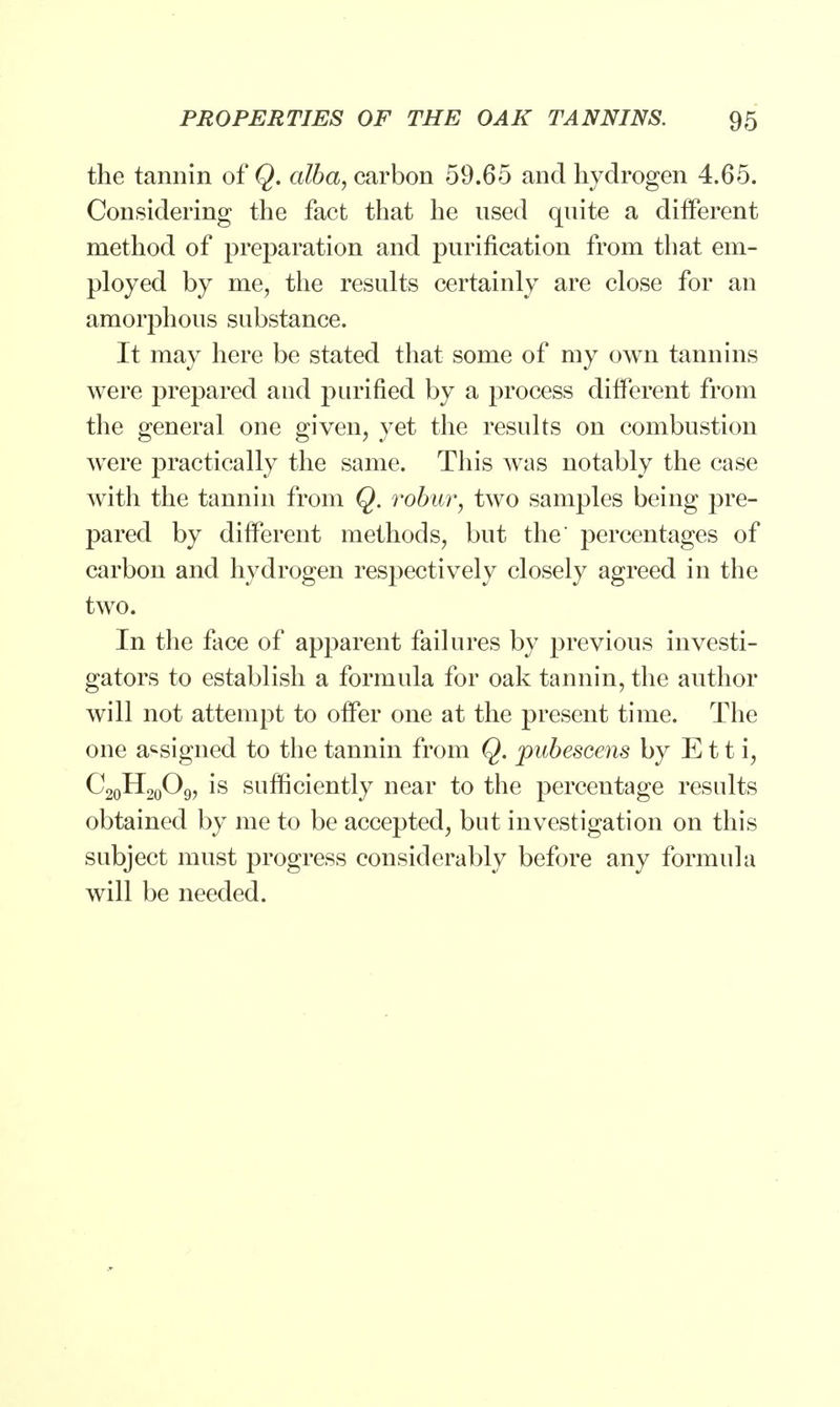 the tannin of Q. alba, carbon 59.65 and hydrogen 4.65. Considering the fact that he used quite a different method of preparation and purification from that em- ployed by me, the results certainly are close for an amorphous substance. It may here be stated that some of my own tannins were prepared and purified by a process different from the general one given, yet the results on combustion were practically the same. This was notably the case with the tannin from Q. robur, two samples being pre- pared by different methods, but the* percentages of carbon and hydrogen respectively closely agreed in the two. In the face of apparent failures by previous investi- gators to establish a formula for oak tannin, the author will not attempt to offer one at the present time. The one assigned to the tannin from Q. pubescens by E11 i, C20H20O9, is sufficiently near to the percentage results obtained by me to be accepted, but investigation on this subject must progress considerably before any formula will be needed.