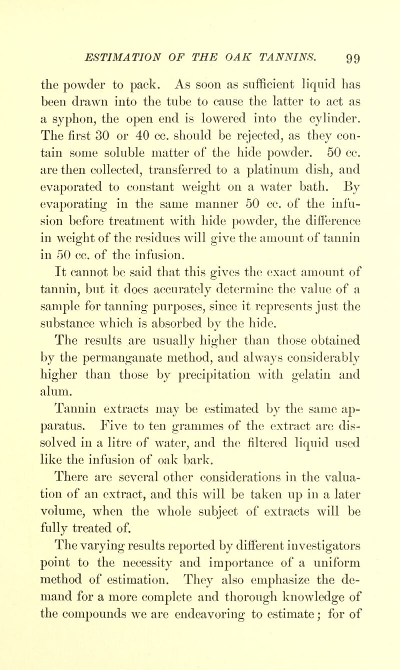 the powder to pack. As soon as sufficient liquid has been drawn into the tube to cause the latter to act as a syphon, the open end is lowered into the cylinder. The first 30 or 40 cc. should be rejected, as they con- tain some soluble matter of the hide powder. 50 cc. are then collected, transferred to a platinum dish, and evaporated to constant weight on a water bath. By evaporating in the same manner 50 cc. of the infu- sion before treatment with hide powder, the difference in weight of the residues will give the amount of tannin in 50 cc. of the infusion. It cannot be said that this gives the exact amount of tannin, but it does accurately determine the value of a sample for tanning purposes, since it represents just the substance which is absorbed by the hide. The results are usually higher than those obtained by the permanganate method, and always considerably higher than those by precipitation with gelatin and alum. Tannin extracts may be estimated by the same ap- paratus. Five to ten grammes of the extract are dis- solved in a litre of water, and the filtered liquid used like the infusion of oak bark. There are several other considerations in the valua- tion of an extract, and this will be taken up in a later volume, when the whole subject of extracts will be fully treated of. The varying results reported by different investigators point to the necessity and importance of a uniform method of estimation. They also emphasize the de- mand for a more complete and thorough knowledge of the compounds we are endeavoring to estimate; for of