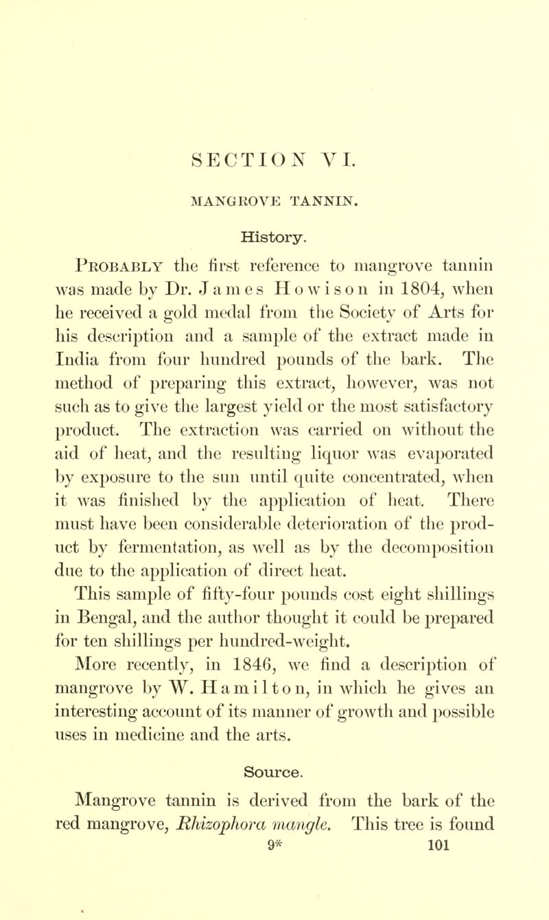 MANGROVE TANNIN. History. Probably the first reference to mangrove tannin was made by Dr. James Howison in 1804, when he received a gold medal from the Society of Arts for his description and a sample of the extract made in India from four hundred pounds of the bark. The method of preparing this extract, however, was not such as to give the largest yield or the most satisfactory product. The extraction was carried on without the aid of heat, and the resulting liquor was evaporated by exposure to the sun until quite concentrated, when it was finished by the application of heat. There must have been considerable deterioration of the prod- uct by fermentation, as well as by the decomposition due to the application of direct heat. This sample of fifty-four pounds cost eight shillings in Bengal, and the author thought it could be prepared for ten shillings per hundred-weight. More recently, in 1846, we find a description of mangrove by W. Hamilton, in which he gives an interesting account of its manner of growth and possible uses in medicine and the arts. Source. Mangrove tannin is derived from the bark of the red mangrove, Rhizophora mangle. This tree is found