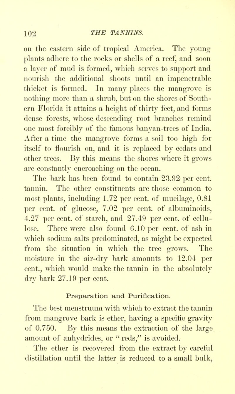 on the eastern side of tropical America. The young plants adhere to the rocks or shells of a reef, and soon a layer of mud is formed, which serves to support and nourish the additional shoots until an impenetrable thicket is formed. In many places the mangrove is nothing more than a shrub, but on the shores of South- ern Florida it attains a height of thirty feet, and forms dense forests, whose descending root branches remind one most forcibly of the famous banyan-trees of India. After a time the mangrove forms a soil too high for itself to flourish on, and it is replaced by cedars and other trees. By this means the shores where it grows are constantly encroaching on the ocean. The bark has been found to contain 23.92 per cent, tannin. The other constituents are those common to most plants, including 1.72 per cent, of mucilage, 0.81 per cent, of glucose, 7.02 per cent, of albuminoids, 4.27 per cent, of starch, and 27.49 per cent, of cellu- lose. There were also found 6.10 per cent, of ash in which sodium salts predominated, as might be expected from the situation in which the tree grows. The moisture in the air-dry bark amounts to 12.04 per cent., which would make the tannin in the absolutely dry bark 27.19 per cent. Preparation and Purification. The best menstruum with which to extract the tannin from mangrove bark is ether, having a specific gravity of 0.750. By this means the extraction of the large amount of anhydrides, or  reds/' is avoided. The ether is recovered from the extract by careful distillation until the latter is reduced to a small bulk,