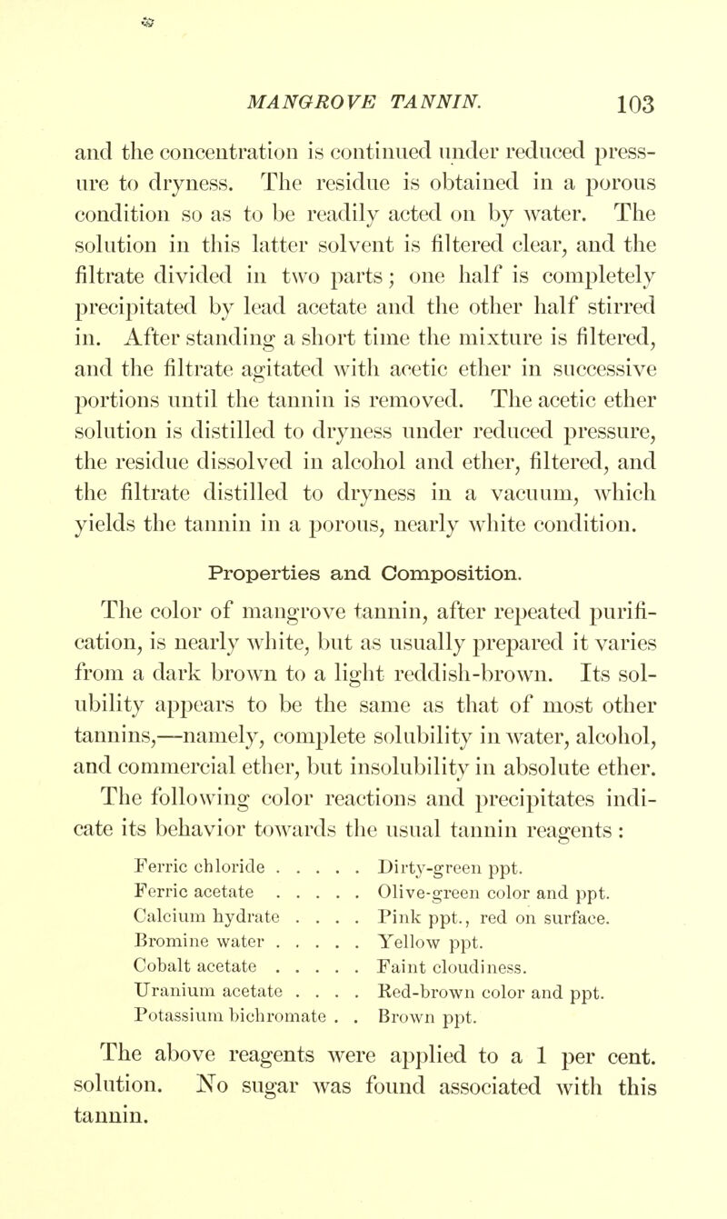 and the concentration is continued under reduced press- ure to dryness. The residue is obtained in a porous condition so as to be readily acted on by water. The solution in this latter solvent is filtered clear, and the nitrate divided in two parts; one half is completely precipitated by lead acetate and the other half stirred in. After standing a short time the mixture is filtered, and the filtrate agitated with acetic ether in successive portions until the tannin is removed. The acetic ether solution is distilled to dryness under reduced pressure, the residue dissolved in alcohol and ether, filtered, and the filtrate distilled to dryness in a vacuum, which yields the tannin in a porous, nearly white condition. Properties and Composition. The color of mangrove tannin, after repeated purifi- cation, is nearly white, but as usually prepared it varies from a dark brown to a light reddish-brown. Its sol- ubility appears to be the same as that of most other tannins,—namely, complete solubility in water, alcohol, and commercial ether, but insolubility in absolute ether. The following color reactions and precipitates indi- cate its behavior towards the usual tannin reagents: Ferric chloride Dirty-green ppt. Ferric acetate Olive-green color and ppt. Calcium hydrate .... Pink ppt., red on surface. Bromine water Yellow ppt. Cobalt acetate Faint cloudiness. Uranium acetate .... Red-brown color and ppt. Potassium bichromate . . Brown ppt. The above reagents were applied to a 1 per cent, solution. No sugar was found associated with this tannin.