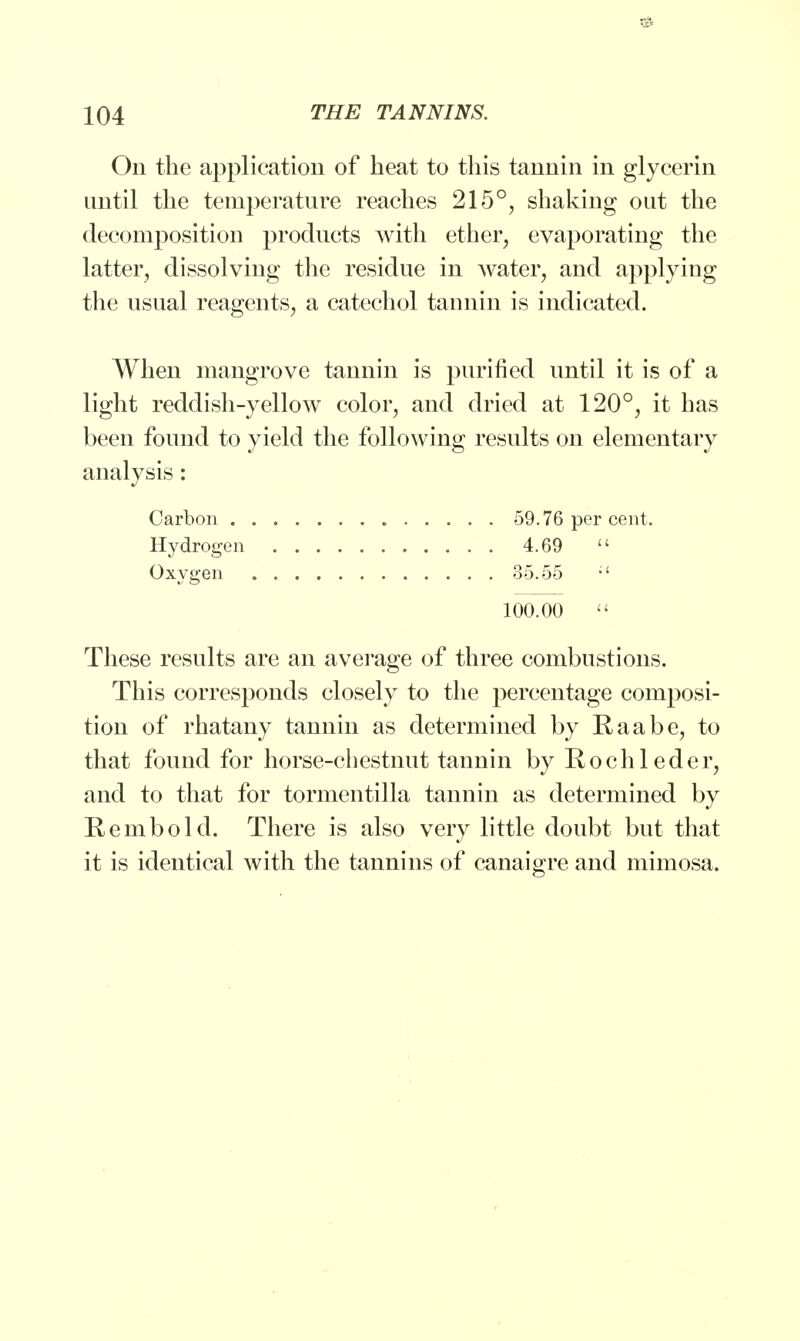 On the application of heat to this tannin in glycerin until the temperature reaches 215°, shaking out the decomposition products with ether, evaporating the latter, dissolving the residue in water, and applying the usual reagents, a catechol tannin is indicated. When mangrove tannin is purified until it is of a light reddish-yellow color, and dried at 120°, it has been found to yield the following results on elementary analysis: Carbon 59.76 per cent. Hydrogen 4.69  Oxygen 35.55 ;' 100.00  These results are an average of three combustions. This corresponds closely to the percentage composi- tion of rhatany tannin as determined by Raabe, to that found for horse-chestnut tannin by Rochleder, and to that for tormentilla tannin as determined by Rembold. There is also very little doubt but that it is identical with the tannins of canaigre and mimosa.