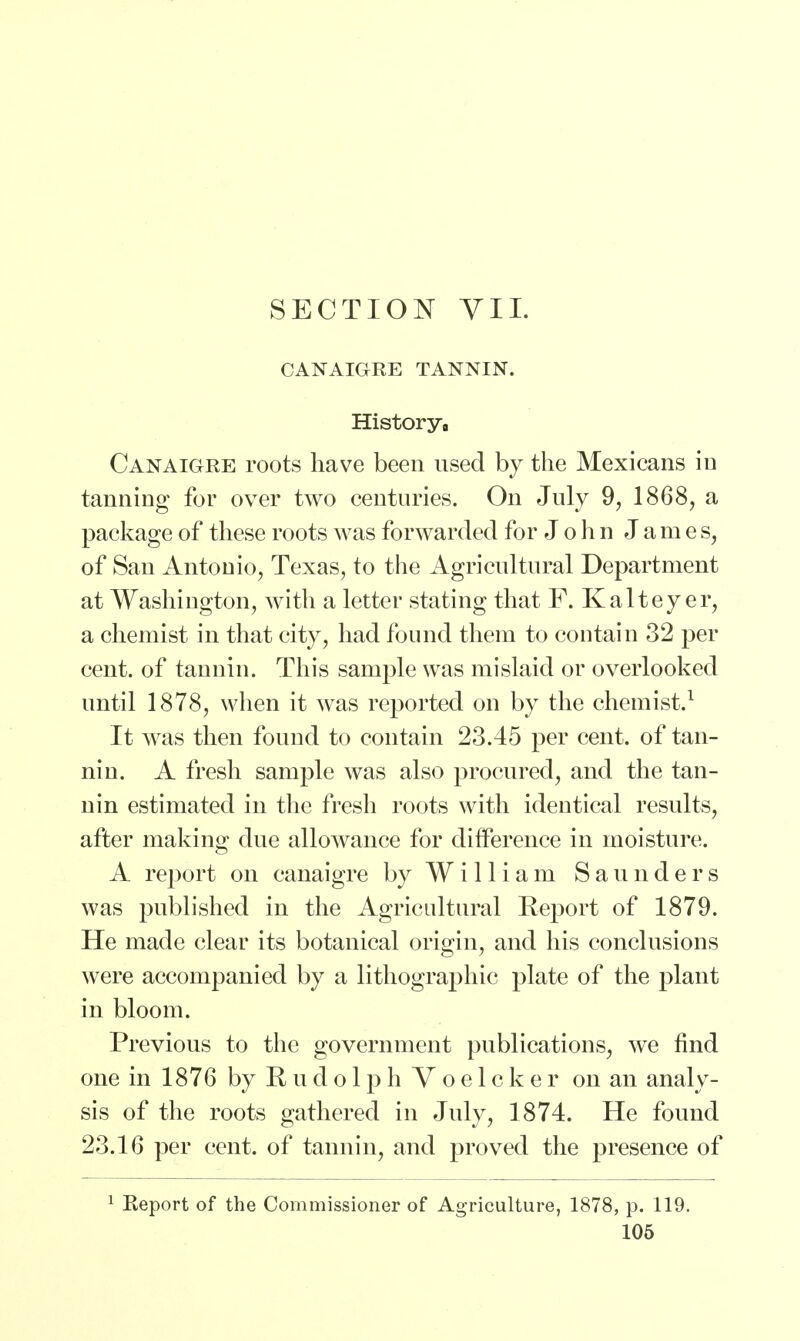 CANAIGRE TANNIN. History8 Canaigre roots have been used by the Mexicans in tanning for over two centuries. On July 9, 1868, a package of these roots was forwarded for John J a m e s, of San Antonio, Texas, to the Agricultural Department at Washington, with a letter stating that F. Kaltey er, a chemist in that city, had found them to contain 32 per cent, of tannin. This sample was mislaid or overlooked until 1878, when it was reported on by the chemist.1 It was then found to contain 23.45 per cent, of tan- nin. A fresh sample was also procured, and the tan- nin estimated in the fresh roots with identical results, after making due allowance for difference in moisture. A report on canaigre by William Saunders was published in the Agricultural Report of 1879. He made clear its botanical origin, and his conclusions were accompanied by a lithographic plate of the plant in bloom. Previous to the government publications, we find one in 1876 by Rudolph Voelcker on an analy- sis of the roots gathered in July, 1874. He found 23.16 per cent, of tannin, and proved the presence of 1 Report of the Commissioner of Agriculture, 1878, p. 119.