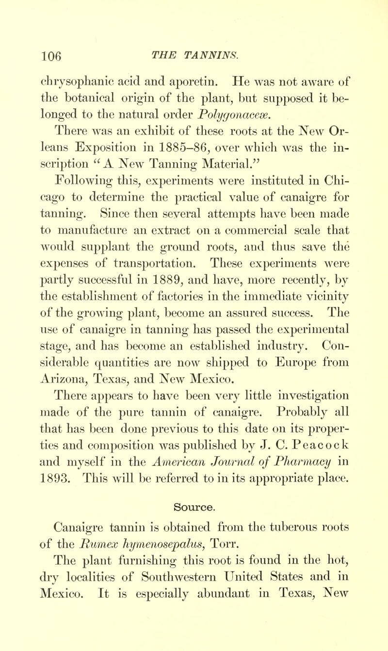chrysophanic acid and aporetin. He was not aware of the botanical origin of the plant, but supposed it be- longed to the natural order Polygonacese. There was an exhibit of these roots at the New Or- leans Exposition in 1885-86, over which was the in- scription  A New Tanning Material. Following this, experiments were instituted in Chi- cago to determine the practical value of canaigre for tanning. Since then several attempts have been made to manufacture an extract on a commercial scale that would supplant the ground roots, and thus save the expenses of transportation. These experiments were partly successful in 1889, and have, more recently, by the establishment of factories in the immediate vicinity of the growing plant, become an assured success. The use of canaigre in tanning has passed the experimental stage, and has become an established industry. Con- siderable quantities are now shipped to Europe from Arizona, Texas, and New Mexico. There appears to have been very little investigation made of the pure tannin of canaigre. Probably all that has been done previous to this date on its proper- ties and composition was published by J. C. Peacock and myself in the American Journal of Pharmacy in 1893. This will be referred to in its appropriate place. Source. Canaigre tannin is obtained from the tuberous roots of the Pumex hymenosepalus, Torr. The plant furnishing this root is found in the hot, dry localities of Southwestern United States and in Mexico. It is especially abundant in Texas, NeAV